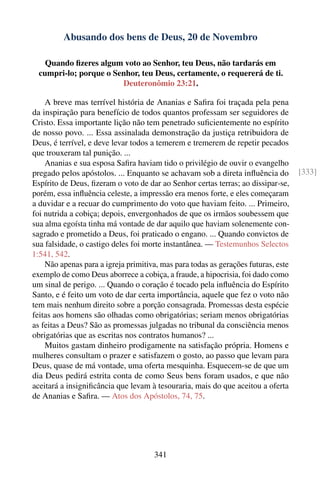 Abusando dos bens de Deus, 20 de Novembro

    Quando ﬁzeres algum voto ao Senhor, teu Deus, não tardarás em
  cumpri-lo; porque o Senhor, teu Deus, certamente, o requererá de ti.
                        Deuteronômio 23:21.

    A breve mas terrível história de Ananias e Saﬁra foi traçada pela pena
da inspiração para benefício de todos quantos professam ser seguidores de
Cristo. Essa importante lição não tem penetrado suﬁcientemente no espírito
de nosso povo. ... Essa assinalada demonstração da justiça retribuidora de
Deus, é terrível, e deve levar todos a temerem e tremerem de repetir pecados
que trouxeram tal punição. ...
    Ananias e sua esposa Saﬁra haviam tido o privilégio de ouvir o evangelho
pregado pelos apóstolos. ... Enquanto se achavam sob a direta inﬂuência do         [333]
Espírito de Deus, ﬁzeram o voto de dar ao Senhor certas terras; ao dissipar-se,
porém, essa inﬂuência celeste, a impressão era menos forte, e eles começaram
a duvidar e a recuar do cumprimento do voto que haviam feito. ... Primeiro,
foi nutrida a cobiça; depois, envergonhados de que os irmãos soubessem que
sua alma egoísta tinha má vontade de dar aquilo que haviam solenemente con-
sagrado e prometido a Deus, foi praticado o engano. ... Quando convictos de
sua falsidade, o castigo deles foi morte instantânea. — Testemunhos Selectos
1:541, 542.
    Não apenas para a igreja primitiva, mas para todas as gerações futuras, este
exemplo de como Deus aborrece a cobiça, a fraude, a hipocrisia, foi dado como
um sinal de perigo. ... Quando o coração é tocado pela inﬂuência do Espírito
Santo, e é feito um voto de dar certa importância, aquele que fez o voto não
tem mais nenhum direito sobre a porção consagrada. Promessas desta espécie
feitas aos homens são olhadas como obrigatórias; seriam menos obrigatórias
as feitas a Deus? São as promessas julgadas no tribunal da consciência menos
obrigatórias que as escritas nos contratos humanos? ...
    Muitos gastam dinheiro prodigamente na satisfação própria. Homens e
mulheres consultam o prazer e satisfazem o gosto, ao passo que levam para
Deus, quase de má vontade, uma oferta mesquinha. Esquecem-se de que um
dia Deus pedirá estrita conta de como Seus bens foram usados, e que não
aceitará a insigniﬁcância que levam à tesouraria, mais do que aceitou a oferta
de Ananias e Saﬁra. — Atos dos Apóstolos, 74, 75.




                                     341
 