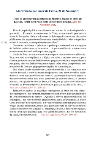 Martirizado por amor de Cristo, 21 de Novembro

           Todos os que estavam assentados no Sinédrio, ﬁtando os olhos em
            Estêvão, viram o seu rosto como se fosse rosto de anjo. Atos dos
                                    Apóstolos 6:15.

            Estêvão, o principal dos sete diáconos, era homem de profunda piedade e
        grande fé. ... Era muito ativo na causa de Cristo e com ousadia proclamava
        a sua fé. Ilustrados rabinos e doutores da lei empenharam-se em discussão
        pública com ele, esperando conﬁantemente uma fácil vitória. Mas “não podiam
[334]   resistir à sabedoria, e ao espírito com que falava”. ...
            Vendo os sacerdotes e príncipes o poder que acompanhava a pregação
        de Estêvão, encheram-se de ódio atroz. ... Agarraram Estêvão e o trouxeram
        perante o concílio do Sinédrio para ser julgado. ...
            Saulo de Tarso estava presente e tomou parte importante contra Estêvão.
        Trouxe o peso da eloqüência e a lógica dos rabis a atuarem no caso, para
        convencer o povo de que Estêvão estava pregando doutrinas enganadoras e
        perigosas; mas em Estêvão encontrou quem tinha plena compreensão dos
        propósitos de Deus em propagar o evangelho às outras nações. ...
            Nos rostos cruéis em redor de si, o prisioneiro leu a sua sorte; mas não
        vacilou. Para ele o temor da morte desaparecera. Para ele os coléricos sacer-
        dotes e a turba irada não ofereciam terror. O quadro que diante dele estava se
        desvaneceu de sua vista. Para ele as portas do Céu estavam abertas, e, olhando
        por elas, viu a glória da corte de Deus, e Cristo, em pé como que Se havendo
        levantado de Seu trono precisamente então, para dar auxílio a Seu servo. —
        Atos dos Apóstolos, 97, 98, 100, 101.
            Em todos os séculos os escolhidos mensageiros de Deus têm sido ofendi-
        dos e perseguidos; não obstante, mediante seus sofrimentos foi o conhecimento
        de Deus disseminado no mundo. ... Quando o nobre e eloqüente Estêvão foi
        apedrejado... não houve nenhum prejuízo para a causa do evangelho. A luz do
        Céu a iluminar-lhe o semblante, a divina compaixão que transpirava de sua
        oração quando moribundo, foram qual penetrante seta de convicção para os
        fanáticos membros do Sinédrio ali presentes, e Saulo, o fariseu perseguidor,
        tornou-se um vaso escolhido para levar diante dos gentios, dos reis e dos ﬁlhos
        de Israel, o nome de Cristo. — Atos dos Apóstolos, 97, 98, 100, 101.




                                             342
 