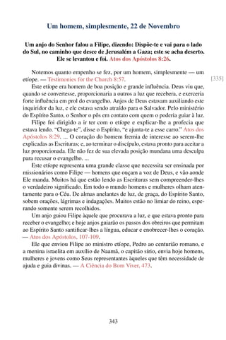 Um homem, simplesmente, 22 de Novembro

 Um anjo do Senhor falou a Filipe, dizendo: Dispõe-te e vai para o lado
do Sul, no caminho que desce de Jerusalém a Gaza; este se acha deserto.
             Ele se levantou e foi. Atos dos Apóstolos 8:26.

    Notemos quanto empenho se fez, por um homem, simplesmente — um
etíope. — Testimonies for the Church 8:57.                                           [335]
    Este etíope era homem de boa posição e grande inﬂuência. Deus viu que,
quando se convertesse, proporcionaria a outros a luz que recebera, e exerceria
forte inﬂuência em prol do evangelho. Anjos de Deus estavam auxiliando este
inquiridor da luz, e ele estava sendo atraído para o Salvador. Pelo ministério
do Espírito Santo, o Senhor o pôs em contato com quem o poderia guiar à luz.
    Filipe foi dirigido a ir ter com o etíope e explicar-lhe a profecia que
estava lendo. “Chega-te”, disse o Espírito, “e ajunta-te a esse carro.” Atos dos
Apóstolos 8:29. ... O coração do homem fremia de interesse ao serem-lhe
explicadas as Escrituras; e, ao terminar o discípulo, estava pronto para aceitar a
luz proporcionada. Ele não fez de sua elevada posição mundana uma desculpa
para recusar o evangelho. ...
    Este etíope representa uma grande classe que necessita ser ensinada por
missionários como Filipe — homens que ouçam a voz de Deus, e vão aonde
Ele manda. Muitos há que estão lendo as Escrituras sem compreender-lhes
o verdadeiro signiﬁcado. Em todo o mundo homens e mulheres olham aten-
tamente para o Céu. De almas anelantes de luz, de graça, do Espírito Santo,
sobem orações, lágrimas e indagações. Muitos estão no limiar do reino, espe-
rando somente serem recolhidos.
    Um anjo guiou Filipe àquele que procurava a luz, e que estava pronto para
receber o evangelho; e hoje anjos guiarão os passos dos obreiros que permitam
ao Espírito Santo santiﬁcar-lhes a língua, educar e enobrecer-lhes o coração.
— Atos dos Apóstolos, 107-109.
    Ele que enviou Filipe ao ministro etíope, Pedro ao centurião romano, e
a menina israelita em auxílio de Naamã, o capitão sírio, envia hoje homens,
mulheres e jovens como Seus representantes àqueles que têm necessidade de
ajuda e guia divinas. — A Ciência do Bom Viver, 473.




                                       343
 