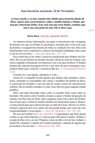 Sem barreiras nacionais, 24 de Novembro

 As tuas orações e as tuas esmolas têm subido para memória diante de
 Deus. Agora, pois, envia homens a Jope e manda chamar a Simão, que
tem por sobrenome Pedro. Este está com um certo Simão, curtidor, que
            tem a sua casa junto do mar. Ele te dirá o que
                                                                                 [337]

                  deves fazer. Atos dos Apóstolos 10:4-6.

    As minúcias destas informações, nas quais se mencionava até a ocupação
do homem em cuja casa Pedro se encontrava, mostram que o Céu está a par
da história e ocupação dos homens de todas as condições de vida. Deus está
familiarizado com a experiência e afazeres do humilde trabalhador, bem como
os do rei em seu trono. — Atos dos Apóstolos, 133, 134.
    Fico comovida ao ler sobre o interesse manifestado pelo Senhor em Cor-
nélio. Ele era um homem de posição elevada, oﬁcial do exército romano, mas
estava andando estritamente em harmonia com a luz que recebera. O Senhor
mandou-lhe especial mensagem do Céu e, por meio de outra mensagem, enca-
minhou Pedro para visitá-lo e comunicar-lhe luz. — Testemunhos Selectos
2:387.
    Cornélio foi, com alegria, obediente à visão. ...
    Assim foi o evangelho levado àqueles que tinham sido estranhos e foras-
teiros, tornando-os concidadãos dos santos e membros da família de Deus.
A conversão de Cornélio e sua casa não foi senão o início de uma preciosa
colheita. Dessa família estendeu-se uma vasta obra de graça naquela cidade
gentílica.
    Deus está hoje buscando almas entre os grandes bem como entre os
humildes. Há muitos como Cornélio, homens a quem o Senhor deseja pôr em
contato com Sua obra na Terra. Suas simpatias estão com o povo do Senhor,
mas os laços que os retêm ao mundo, mantêm-nos ﬁrmemente seguros. Requer-
se força moral para que tomem posição ao lado de Cristo. Devem ser feitos
esforços especiais por essas almas em tão grande perigo, por causa de suas
responsabilidades e associações. — Atos dos Apóstolos, 134, 139, 140.
    Do caso de Cornélio (Atos dos Apóstolos 10) aprendemos que Deus guiará
a todos os que estão dispostos a se deixar guiar. Ele guiou Cornélio. Sondou o
coração de Seu servo, ao orar. Preparou-o para receber a luz de Sua verdade; e
dispôs-Se a iluminar o espírito de Cornélio mediante a atuação de alguém que
já recebera a luz de cima. — Manuscrito 126, 1902.


                                     345
 