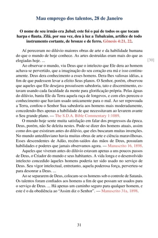 Mau emprego dos talentos, 28 de Janeiro

 O nome de seu irmão era Jubal; este foi o pai de todos os que tocam
harpa e ﬂauta. Zilá, por sua vez, deu à luz a Tubalcaim, artíﬁce de todo
     instrumento cortante, de bronze e de ferro. Gênesis 4:21, 22.

    Aí pereceram no dilúvio maiores obras de arte e da habilidade humana
do que o mundo de hoje conhece. As artes destruídas eram mais do que as
elogiadas hoje. ...                                                            [30]
    Ao observar o mundo, viu Deus que o intelecto que Ele dera ao homem
achava-se pervertido, que a imaginação do seu coração era má e isso continu-
amente. Deus dera conhecimento a esses homens. Dera-lhes valiosas idéias, a
ﬁm de que pudessem levar a efeito Seus planos. O Senhor, porém, observou
que aqueles que Ele desejava possuíssem sabedoria, tato e discernimento, es-
tavam usando cada faculdade da mente para gloriﬁcação própria. Pelas águas
do dilúvio, baniu Ele da Terra aquela raça de longevos, e com eles pereceu o
conhecimento que haviam usado unicamente para o mal. Ao ser repovoada
a Terra, conﬁou o Senhor Sua sabedoria aos homens mais moderadamente,
concedendo-lhes apenas a habilidade de que necessitavam ao levarem avante
o Seu grande plano. — The S.D.A. Bible Commentary 1:1089.
    O mundo hoje sente muita satisfação em falar dos progressos da época.
Deus, porém, não Se deleita nestes. Pode-se dizer dos homens atuais, assim
como dos que existiram antes do dilúvio, que eles buscaram muitas invenções.
No mundo antediluviano havia muitas obras de arte e ciência maravilhosas.
Esses descendentes de Adão, recém-saídos das mãos de Deus, possuíam
habilidades e poderes que jamais observamos agora. — Manuscrito 16, 1898.
    Aqueles que viveram antes do dilúvio estavam apenas a uns poucos passos
de Deus, o Criador do mundo e seus habitantes. A vida longa e o desenvolvido
intelecto concedido àqueles homens poderia ter sido usado no serviço de
Deus. Seu vigor intelectual, entretanto, aquela poderosa força, perverteu-se
para desonrar a Deus. ...
    Ao se separarem de Deus, colocam-se os homens sob o controle de Satanás.
Os talentos foram conﬁados aos homens a ﬁm de que possam ser usados para
o serviço de Deus. ... Há apenas um caminho seguro para qualquer homem, e
este é o da obediência ao “Assim diz o Senhor”. — Manuscrito 31a, 1898.




                                    31
 