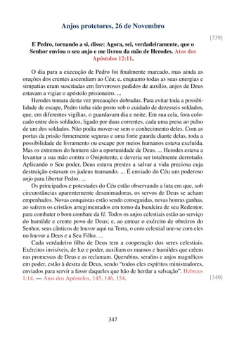 Anjos protetores, 26 de Novembro
                                                                                  [339]
    E Pedro, tornando a si, disse: Agora, sei, verdadeiramente, que o
   Senhor enviou o seu anjo e me livrou da mão de Herodes. Atos dos
                            Apóstolos 12:11.

    O dia para a execução de Pedro foi ﬁnalmente marcado, mas ainda as
orações dos crentes ascendiam ao Céu; e, enquanto todas as suas energias e
simpatias eram suscitadas em fervorosos pedidos de auxílio, anjos de Deus
estavam a vigiar o apóstolo prisioneiro. ...
    Herodes tomara desta vez precauções dobradas. Para evitar toda a possibi-
lidade de escape, Pedro tinha sido posto sob o cuidado de dezesseis soldados,
que, em diferentes vigílias, o guardavam dia e noite. Em sua cela, fora colo-
cado entre dois soldados, ligado por duas correntes, cada uma presa ao pulso
de um dos soldados. Não podia mover-se sem o conhecimento deles. Com as
portas da prisão ﬁrmemente seguras e uma forte guarda diante delas, toda a
possibilidade de livramento ou escape por meios humanos estava excluída.
Mas os extremos do homem são a oportunidade de Deus. ... Herodes estava a
levantar a sua mão contra o Onipotente, e deveria ser totalmente derrotado.
Aplicando o Seu poder, Deus estava prestes a salvar a vida preciosa cuja
destruição estavam os judeus tramando. ... É enviado do Céu um poderoso
anjo para libertar Pedro. ...
    Os principados e potestades do Céu estão observando a luta em que, sob
circunstâncias aparentemente desanimadoras, os servos de Deus se acham
empenhados. Novas conquistas estão sendo conseguidas, novas honras ganhas,
ao saírem os cristãos arregimentados em torno da bandeira de seu Redentor,
para combater o bom combate da fé. Todos os anjos celestiais estão ao serviço
do humilde e crente povo de Deus; e, ao entoar o exército de obreiros do
Senhor, seus cânticos de louvor aqui na Terra, o coro celestial une-se com eles
no louvor a Deus e a Seu Filho. ...
    Cada verdadeiro ﬁlho de Deus tem a cooperação dos seres celestiais.
Exércitos invisíveis, de luz e poder, auxiliam os mansos e humildes que crêem
nas promessas de Deus e as reclamam. Querubins, seraﬁns e anjos magníﬁcos
em poder, estão à destra de Deus, sendo “todos eles espíritos ministradores,
enviados para servir a favor daqueles que hão de herdar a salvação”. Hebreus
1:14. — Atos dos Apóstolos, 145, 146, 154.                                        [340]




                                     347
 
