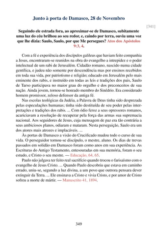 Junto à porta de Damasco, 28 de Novembro
                                                                                     [341]
 Seguindo ele estrada fora, ao aproximar-se de Damasco, subitamente
uma luz do céu brilhou ao seu redor, e, caindo por terra, ouviu uma voz
que lhe dizia: Saulo, Saulo, por que Me persegues? Atos dos Apóstolos
                                 9:3, 4.

    Com a fé e experiência dos discípulos galileus que haviam feito companhia
a Jesus, encontraram-se reunidos na obra do evangelho a intrepidez e o poder
intelectual de um rabi de Jerusalém. Cidadão romano, nascido numa cidade
gentílica, e judeu não somente por descendência mas por ensinos recebidos
em toda sua vida, por patriotismo e religião; educado em Jerusalém pelo mais
eminente dos rabis, e instruído em todas as leis e tradições dos pais, Saulo
de Tarso participava no maior grau do orgulho e dos preconceitos de sua
nação. Ainda jovem, tornou-se honrado membro do Sinédrio. Era considerado
homem promissor, zeloso defensor da antiga fé.
    Nas escolas teológicas da Judéia, a Palavra de Deus tinha sido desprezada
pelas especulações humanas; tinha sido destituída de seu poder pelas inter-
pretações e tradições dos rabis. ... Com ódio feroz a seus opressores romanos,
acariciavam a resolução de recuperar pela força das armas sua supremacia
nacional. Aos seguidores de Jesus, cuja mensagem de paz era tão contrária a
seus ambiciosos planos, odiaram e mataram. Nesta perseguição, Saulo era um
dos atores mais atrozes e implacáveis. ...
    Às portas de Damasco a visão do Cruciﬁcado mudou todo o curso de sua
vida. O perseguidor tornou-se discípulo, o mestre, aluno. Os dias de trevas
passados em solidão em Damasco foram como anos em sua experiência. As
Escrituras do Antigo Testamento, entesouradas em sua memória, foram o seu
estudo, e Cristo o seu mestre. — Educação, 64, 65.
    Paulo não julgava ter feito real sacrifício quando trocou o farisaísmo com o
evangelho de Jesus Cristo. ... Quando Paulo descobriu que estava em caminho
errado, uniu-se, segundo a luz divina, a um povo que outrora pensara dever
extinguir da Terra. ... Ele ensinava a Cristo e vivia Cristo, e por amor de Cristo
sofreu a morte de mártir. — Manuscrito 41, 1894.




                                      349
 
