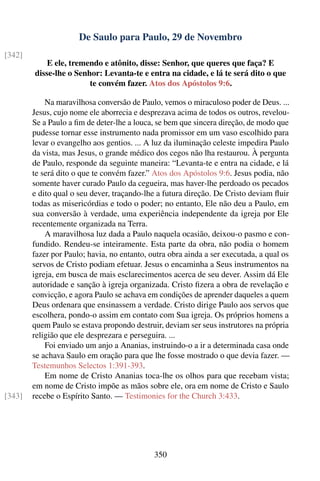 De Saulo para Paulo, 29 de Novembro
[342]
            E ele, tremendo e atônito, disse: Senhor, que queres que faça? E
        disse-lhe o Senhor: Levanta-te e entra na cidade, e lá te será dito o que
                        te convém fazer. Atos dos Apóstolos 9:6.

            Na maravilhosa conversão de Paulo, vemos o miraculoso poder de Deus. ...
        Jesus, cujo nome ele aborrecia e desprezava acima de todos os outros, revelou-
        Se a Paulo a ﬁm de deter-lhe a louca, se bem que sincera direção, de modo que
        pudesse tornar esse instrumento nada promissor em um vaso escolhido para
        levar o evangelho aos gentios. ... A luz da iluminação celeste impedira Paulo
        da vista, mas Jesus, o grande médico dos cegos não lha restaurou. À pergunta
        de Paulo, responde da seguinte maneira: “Levanta-te e entra na cidade, e lá
        te será dito o que te convém fazer.” Atos dos Apóstolos 9:6. Jesus podia, não
        somente haver curado Paulo da cegueira, mas haver-lhe perdoado os pecados
        e dito qual o seu dever, traçando-lhe a futura direção. De Cristo deviam ﬂuir
        todas as misericórdias e todo o poder; no entanto, Ele não deu a Paulo, em
        sua conversão à verdade, uma experiência independente da igreja por Ele
        recentemente organizada na Terra.
            A maravilhosa luz dada a Paulo naquela ocasião, deixou-o pasmo e con-
        fundido. Rendeu-se inteiramente. Esta parte da obra, não podia o homem
        fazer por Paulo; havia, no entanto, outra obra ainda a ser executada, a qual os
        servos de Cristo podiam efetuar. Jesus o encaminha a Seus instrumentos na
        igreja, em busca de mais esclarecimentos acerca de seu dever. Assim dá Ele
        autoridade e sanção à igreja organizada. Cristo ﬁzera a obra de revelação e
        convicção, e agora Paulo se achava em condições de aprender daqueles a quem
        Deus ordenara que ensinassem a verdade. Cristo dirige Paulo aos servos que
        escolhera, pondo-o assim em contato com Sua igreja. Os próprios homens a
        quem Paulo se estava propondo destruir, deviam ser seus instrutores na própria
        religião que ele desprezara e perseguira. ...
            Foi enviado um anjo a Ananias, instruindo-o a ir a determinada casa onde
        se achava Saulo em oração para que lhe fosse mostrado o que devia fazer. —
        Testemunhos Selectos 1:391-393.
            Em nome de Cristo Ananias toca-lhe os olhos para que recebam vista;
        em nome de Cristo impõe as mãos sobre ele, ora em nome de Cristo e Saulo
[343]   recebe o Espírito Santo. — Testimonies for the Church 3:433.




                                             350
 