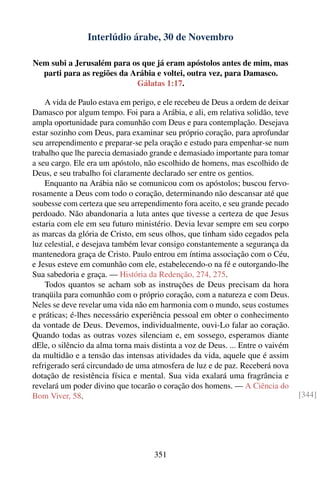 Interlúdio árabe, 30 de Novembro

Nem subi a Jerusalém para os que já eram apóstolos antes de mim, mas
  parti para as regiões da Arábia e voltei, outra vez, para Damasco.
                            Gálatas 1:17.

    A vida de Paulo estava em perigo, e ele recebeu de Deus a ordem de deixar
Damasco por algum tempo. Foi para a Arábia, e ali, em relativa solidão, teve
ampla oportunidade para comunhão com Deus e para contemplação. Desejava
estar sozinho com Deus, para examinar seu próprio coração, para aprofundar
seu arrependimento e preparar-se pela oração e estudo para empenhar-se num
trabalho que lhe parecia demasiado grande e demasiado importante para tomar
a seu cargo. Ele era um apóstolo, não escolhido de homens, mas escolhido de
Deus, e seu trabalho foi claramente declarado ser entre os gentios.
    Enquanto na Arábia não se comunicou com os apóstolos; buscou fervo-
rosamente a Deus com todo o coração, determinando não descansar até que
soubesse com certeza que seu arrependimento fora aceito, e seu grande pecado
perdoado. Não abandonaria a luta antes que tivesse a certeza de que Jesus
estaria com ele em seu futuro ministério. Devia levar sempre em seu corpo
as marcas da glória de Cristo, em seus olhos, que tinham sido cegados pela
luz celestial, e desejava também levar consigo constantemente a segurança da
mantenedora graça de Cristo. Paulo entrou em íntima associação com o Céu,
e Jesus esteve em comunhão com ele, estabelecendo-o na fé e outorgando-lhe
Sua sabedoria e graça. — História da Redenção, 274, 275.
    Todos quantos se acham sob as instruções de Deus precisam da hora
tranqüila para comunhão com o próprio coração, com a natureza e com Deus.
Neles se deve revelar uma vida não em harmonia com o mundo, seus costumes
e práticas; é-lhes necessário experiência pessoal em obter o conhecimento
da vontade de Deus. Devemos, individualmente, ouvi-Lo falar ao coração.
Quando todas as outras vozes silenciam e, em sossego, esperamos diante
dEle, o silêncio da alma torna mais distinta a voz de Deus. ... Entre o vaivém
da multidão e a tensão das intensas atividades da vida, aquele que é assim
refrigerado será circundado de uma atmosfera de luz e de paz. Receberá nova
dotação de resistência física e mental. Sua vida exalará uma fragrância e
revelará um poder divino que tocarão o coração dos homens. — A Ciência do
Bom Viver, 58.                                                                   [344]




                                    351
 