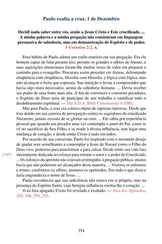 Paulo exalta a cruz, 1 de Dezembro

        Decidi nada saber entre vós, senão a Jesus Cristo e Este cruciﬁcado. ...
         A minha palavra e a minha pregação não consistiram em linguagem
        persuasiva de sabedoria, mas em demonstração do Espírito e de poder.
                                  1 Coríntios 2:2, 4.

             Fora hábito de Paulo adotar um estilo oratório em sua pregação. Era ele
        homem capaz de falar perante reis, perante os grandes e sábios de Atenas, e
        suas aquisições intelectuais foram-lhe muitas vezes de valor em preparar o
        caminho para o evangelho. Procurara assim proceder em Atenas, defrontando
        eloqüência com eloqüência, ﬁlosoﬁa com ﬁlosoﬁa, e lógica com lógica; mas
        não alcançou o êxito que esperara. Sua intuição o levou a compreender que
        havia algo mais necessário, acima da sabedoria humana. ... Devia receber
        seu poder de uma fonte mais alta. A ﬁm de convencer e converter pecadores,
        o Espírito de Deus teria de participar de seu trabalho e santiﬁcar todo o
        desdobramento espiritual. — The S.D.A. Bible Commentary 6:1084.
             Mas para Paulo, a cruz era o único objeto de supremo interesse. Desde que
        fora detido em sua carreira de perseguição contra os seguidores do cruciﬁcado
        Nazareno, jamais cessara de se gloriar na cruz. ... Ele sabia por experiência
        pessoal que quando um pecador uma vez contempla o amor do Pai, como se
        vê no sacrifício de Seu Filho, e se rende à divina inﬂuência, tem lugar uma
        mudança de coração, e desde então Cristo é tudo em todos.
             Por ocasião de sua conversão, Paulo foi inspirado com o incontido desejo
        de ajudar seus semelhantes a contemplar a Jesus de Nazaré como o Filho do
        Deus vivo, poderoso para transformar e para salvar. Desde então sua vida fora
[345]   inteiramente dedicada ao esforço para retratar o amor e o poder do Cruciﬁcado.
        ... Os esforços do apóstolo não estavam restringidos à pregação pública; muitos
        havia que não poderiam ser alcançados desta maneira. ... Visitava os enfermos
        e tristes, confortava os aﬂitos, animava os oprimidos. Em tudo o que dizia e
        fazia engrandecia o nome de Jesus. ...
             Paulo reconheceu que sua suﬁciência não estava em si próprio, mas na
        presença do Espírito Santo, cuja benigna inﬂuência enchia-lhe o coração. ...
             O eu fora apagado; Cristo foi revelado e exaltado. — Atos dos Apóstolos,
        245, 246, 250, 251.




                                             354
 