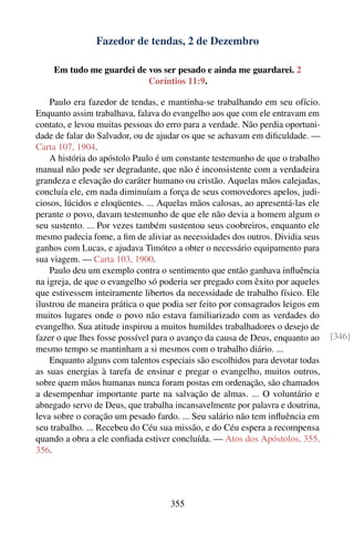Fazedor de tendas, 2 de Dezembro

    Em tudo me guardei de vos ser pesado e ainda me guardarei. 2
                          Coríntios 11:9.

    Paulo era fazedor de tendas, e mantinha-se trabalhando em seu ofício.
Enquanto assim trabalhava, falava do evangelho aos que com ele entravam em
contato, e levou muitas pessoas do erro para a verdade. Não perdia oportuni-
dade de falar do Salvador, ou de ajudar os que se achavam em diﬁculdade. —
Carta 107, 1904.
    A história do apóstolo Paulo é um constante testemunho de que o trabalho
manual não pode ser degradante, que não é inconsistente com a verdadeira
grandeza e elevação do caráter humano ou cristão. Aquelas mãos calejadas,
concluía ele, em nada diminuíam a força de seus comovedores apelos, judi-
ciosos, lúcidos e eloqüentes. ... Aquelas mãos calosas, ao apresentá-las ele
perante o povo, davam testemunho de que ele não devia a homem algum o
seu sustento. ... Por vezes também sustentou seus coobreiros, enquanto ele
mesmo padecia fome, a ﬁm de aliviar as necessidades dos outros. Dividia seus
ganhos com Lucas, e ajudava Timóteo a obter o necessário equipamento para
sua viagem. — Carta 103, 1900.
    Paulo deu um exemplo contra o sentimento que então ganhava inﬂuência
na igreja, de que o evangelho só poderia ser pregado com êxito por aqueles
que estivessem inteiramente libertos da necessidade de trabalho físico. Ele
ilustrou de maneira prática o que podia ser feito por consagrados leigos em
muitos lugares onde o povo não estava familiarizado com as verdades do
evangelho. Sua atitude inspirou a muitos humildes trabalhadores o desejo de
fazer o que lhes fosse possível para o avanço da causa de Deus, enquanto ao    [346]
mesmo tempo se mantinham a si mesmos com o trabalho diário. ...
    Enquanto alguns com talentos especiais são escolhidos para devotar todas
as suas energias à tarefa de ensinar e pregar o evangelho, muitos outros,
sobre quem mãos humanas nunca foram postas em ordenação, são chamados
a desempenhar importante parte na salvação de almas. ... O voluntário e
abnegado servo de Deus, que trabalha incansavelmente por palavra e doutrina,
leva sobre o coração um pesado fardo. ... Seu salário não tem inﬂuência em
seu trabalho. ... Recebeu do Céu sua missão, e do Céu espera a recompensa
quando a obra a ele conﬁada estiver concluída. — Atos dos Apóstolos, 355,
356.




                                    355
 