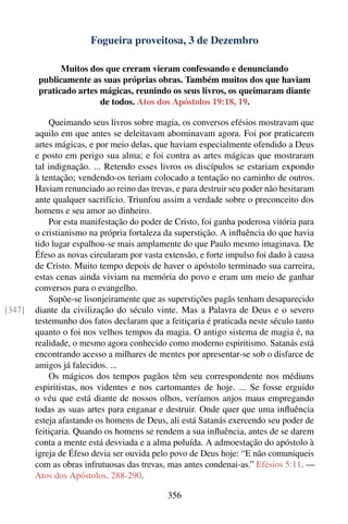 Fogueira proveitosa, 3 de Dezembro

               Muitos dos que creram vieram confessando e denunciando
         publicamente as suas próprias obras. Também muitos dos que haviam
         praticado artes mágicas, reunindo os seus livros, os queimaram diante
                         de todos. Atos dos Apóstolos 19:18, 19.

            Queimando seus livros sobre magia, os conversos efésios mostravam que
        aquilo em que antes se deleitavam abominavam agora. Foi por praticarem
        artes mágicas, e por meio delas, que haviam especialmente ofendido a Deus
        e posto em perigo sua alma; e foi contra as artes mágicas que mostraram
        tal indignação. ... Retendo esses livros os discípulos se estariam expondo
        à tentação; vendendo-os teriam colocado a tentação no caminho de outros.
        Haviam renunciado ao reino das trevas, e para destruir seu poder não hesitaram
        ante qualquer sacrifício. Triunfou assim a verdade sobre o preconceito dos
        homens e seu amor ao dinheiro.
            Por esta manifestação do poder de Cristo, foi ganha poderosa vitória para
        o cristianismo na própria fortaleza da superstição. A inﬂuência do que havia
        tido lugar espalhou-se mais amplamente do que Paulo mesmo imaginava. De
        Éfeso as novas circularam por vasta extensão, e forte impulso foi dado à causa
        de Cristo. Muito tempo depois de haver o apóstolo terminado sua carreira,
        estas cenas ainda viviam na memória do povo e eram um meio de ganhar
        conversos para o evangelho.
            Supõe-se lisonjeiramente que as superstições pagãs tenham desaparecido
[347]   diante da civilização do século vinte. Mas a Palavra de Deus e o severo
        testemunho dos fatos declaram que a feitiçaria é praticada neste século tanto
        quanto o foi nos velhos tempos da magia. O antigo sistema de magia é, na
        realidade, o mesmo agora conhecido como moderno espiritismo. Satanás está
        encontrando acesso a milhares de mentes por apresentar-se sob o disfarce de
        amigos já falecidos. ...
            Os mágicos dos tempos pagãos têm seu correspondente nos médiuns
        espiritistas, nos videntes e nos cartomantes de hoje. ... Se fosse erguido
        o véu que está diante de nossos olhos, veríamos anjos maus empregando
        todas as suas artes para enganar e destruir. Onde quer que uma inﬂuência
        esteja afastando os homens de Deus, ali está Satanás exercendo seu poder de
        feitiçaria. Quando os homens se rendem a sua inﬂuência, antes de se darem
        conta a mente está desviada e a alma poluída. A admoestação do apóstolo à
        igreja de Éfeso devia ser ouvida pelo povo de Deus hoje: “E não comuniqueis
        com as obras infrutuosas das trevas, mas antes condenai-as.” Efésios 5:11. —
        Atos dos Apóstolos, 288-290.

                                            356
 