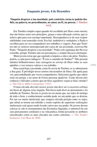 Enquanto jovens, 4 de Dezembro

Ninguém despreze a tua mocidade; pelo contrário, torna-te padrão dos
ﬁéis, na palavra, no procedimento, no amor, na fé, na pureza. 1 Timóteo
                                 4:12.

    Era Timóteo simples rapaz quando foi escolhido por Deus como mestre;
mas tão ﬁrmes eram seus princípios, graças a uma educação correta, que se
achava apto para esse encargo importante. Desempenhava-se de suas respon-
sabilidades com mansidão cristã. Era ﬁel, inabalável e verdadeiro, e Paulo o
escolheu para ser seu companheiro nos trabalhos e viagens. Para que Timó-
teo não se sentisse menosprezado por causa de sua juventude, escreveu-lhe
Paulo: “Ninguém despreze a tua mocidade.” Podia com segurança dar-lhe esse
conselho, porque Timóteo não era presunçoso, e sempre buscava orientação.
    Muito jovem existe que age seguindo o impulso, e não o são juízo. Timóteo,
porém, a cada passo indagava: “É este o caminho do Senhor?” Não possuía
talentos brilhantíssimos, mas consagrou ao serviço de Deus todas as suas
aptidões, e isso tornava valioso o seu trabalho.                                 [348]
    Deus usará hoje a juventude, como Se serviu de Timóteo, se se submeterem
a Sua guia. É privilégio nosso sermos missionários de Deus. Ele apela para
vós, para trabalhardes por vossos companheiros. Selecionai aqueles que sabeis
estar em perigo, e no amor de Cristo procurai ajudá-los. Como devem eles
conhecer o Salvador a menos que em Seus seguidores vejam as Suas virtudes?
— The S.D.A. Bible Commentary 7:915.
    O mais elevado alvo dos nossos jovens não deve ser o excessivo esforço
em busca de alguma coisa singular. Não havia nada disso no pensamento e no
trabalho de Timóteo. Devem os jovens ter em mente que, nas mãos do inimigo
de todo o bem, o conhecimento sozinho pode ser um poder que os destrua.
Foi um ser muito intelectual, que ocupava elevada posição entre os anjos,
que aﬁnal se tornou um rebelde; e muito espírito de superiores realizações
intelectuais está agora sendo levado cativo por seu poder. Os jovens devem
colocar-se sob os ensinamentos das Escrituras Sagradas, e entretecê-las em
seus pensamentos cotidianos e na vida prática. Então possuirão os atributos
classiﬁcados como os mais elevados nas cortes celestiais. — The Youth’s
Instructor, 5 de Maio de 1898.




                                     357
 
