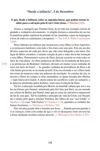 “Desde a infância”, 5 de Dezembro

         E que, desde a infância, sabes as sagradas letras, que podem tornar-te
             sábio para a salvação pela fé em Cristo Jesus. 2 Timóteo 3:15.

             Vemos a vantagem que Timóteo fruía, de ter tido um exemplo correto de
        piedade e verdadeiro devotamento. A religião formava a atmosfera de seu lar.
        O manifesto poder espiritual da piedade no lar, mantinha-o puro na linguagem,
        e livre de todos os sentimentos corruptores. — The S.D.A. Bible Commentary
        7:919.
             Deus ordenara aos hebreus que ensinassem a seus ﬁlhos os Seus requisitos,
        e os tornassem familiares com todo o Seu trato com seus pais. Este era um dos
        deveres especiais de cada pai, dever que não seria delegado a um outro. Em
        lugar de lábios estranhos, o amante coração de pais e mães devia dar instrução
        a seus ﬁlhos. Pensamentos acerca de Deus deviam associar-se com todos os
        fatos da vida diária. As obras poderosas de Deus no livramento de Seu povo,
[349]   e as promessas do Redentor vindouro, deviam ser muitas vezes contadas de
        novo nos lares de Israel. ... As grandes verdades da providência de Deus e da
        vida futura gravavam-se na mente juvenil. Esta era ensinada a ver a Deus tanto
        nas cenas da natureza como nas palavras da revelação. As estrelas do céu, as
        árvores e ﬂores do campo, as altas montanhas, as águas frisadas dos ribeiros
        — tudo falava do Criador. A oferta solene do sacrifício e culto no santuário, e
        as palavras proferidas pelos profetas, eram uma revelação de Deus.
             Tal foi a educação recebida por Moisés na humilde cabana que era o seu
        lar em Gósen; por Samuel, ministrada pela ﬁel Ana; por Davi, na sua morada
        nas colinas de Belém; por Daniel, antes que as cenas do cativeiro o separassem
        do lar de seus pais. Tal foi também o princípio da vida de Cristo, em Nazaré;
        tal o ensino pelo qual o menino Timóteo, dos lábios de sua “avó Lóide” (2
        Timóteo 1:5), e sua “mãe Eunice” (2 Timóteo 3:15), aprendeu as verdades das
        Santas Escrituras. — Patriarcas e Profetas, 592.
             Pais, há uma grande obra a fazerdes por Jesus. ... Satanás procura prender a
        si as crianças, como com cordas de aço, e vós só alcançareis êxito em levá-las
        a Jesus mediante resoluto esforço pessoal. — Mensagens Escolhidas 1:319.




                                              358
 