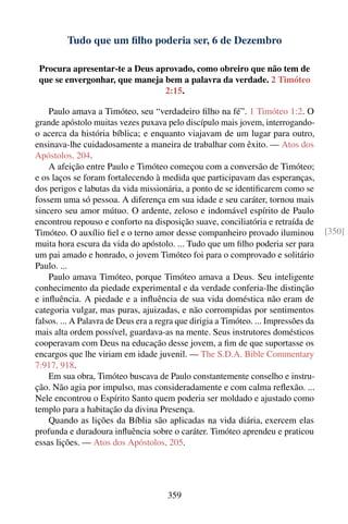 Tudo que um ﬁlho poderia ser, 6 de Dezembro

 Procura apresentar-te a Deus aprovado, como obreiro que não tem de
 que se envergonhar, que maneja bem a palavra da verdade. 2 Timóteo
                                2:15.

    Paulo amava a Timóteo, seu “verdadeiro ﬁlho na fé”. 1 Timóteo 1:2. O
grande apóstolo muitas vezes puxava pelo discípulo mais jovem, interrogando-
o acerca da história bíblica; e enquanto viajavam de um lugar para outro,
ensinava-lhe cuidadosamente a maneira de trabalhar com êxito. — Atos dos
Apóstolos, 204.
    A afeição entre Paulo e Timóteo começou com a conversão de Timóteo;
e os laços se foram fortalecendo à medida que participavam das esperanças,
dos perigos e labutas da vida missionária, a ponto de se identiﬁcarem como se
fossem uma só pessoa. A diferença em sua idade e seu caráter, tornou mais
sincero seu amor mútuo. O ardente, zeloso e indomável espírito de Paulo
encontrou repouso e conforto na disposição suave, conciliatória e retraída de
Timóteo. O auxílio ﬁel e o terno amor desse companheiro provado iluminou             [350]
muita hora escura da vida do apóstolo. ... Tudo que um ﬁlho poderia ser para
um pai amado e honrado, o jovem Timóteo foi para o comprovado e solitário
Paulo. ...
    Paulo amava Timóteo, porque Timóteo amava a Deus. Seu inteligente
conhecimento da piedade experimental e da verdade conferia-lhe distinção
e inﬂuência. A piedade e a inﬂuência de sua vida doméstica não eram de
categoria vulgar, mas puras, ajuizadas, e não corrompidas por sentimentos
falsos. ... A Palavra de Deus era a regra que dirigia a Timóteo. ... Impressões da
mais alta ordem possível, guardava-as na mente. Seus instrutores domésticos
cooperavam com Deus na educação desse jovem, a ﬁm de que suportasse os
encargos que lhe viriam em idade juvenil. — The S.D.A. Bible Commentary
7:917, 918.
    Em sua obra, Timóteo buscava de Paulo constantemente conselho e instru-
ção. Não agia por impulso, mas consideradamente e com calma reﬂexão. ...
Nele encontrou o Espírito Santo quem poderia ser moldado e ajustado como
templo para a habitação da divina Presença.
    Quando as lições da Bíblia são aplicadas na vida diária, exercem elas
profunda e duradoura inﬂuência sobre o caráter. Timóteo aprendeu e praticou
essas lições. — Atos dos Apóstolos, 205.




                                      359
 