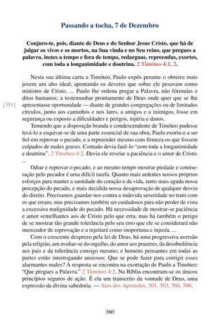 Passando a tocha, 7 de Dezembro

         Conjuro-te, pois, diante de Deus e do Senhor Jesus Cristo, que há de
        julgar os vivos e os mortos, na Sua vinda e no Seu reino, que pregues a
        palavra, instes a tempo e fora de tempo, redarguas, repreendas, exortes,
                com toda a longanimidade e doutrina. 2 Timóteo 4:1, 2.

            Nesta sua última carta a Timóteo, Paulo expôs perante o obreiro mais
        jovem um alto ideal, apontando os deveres que sobre ele pesavam como
        ministro de Cristo. ... Paulo lhe ordena pregar a Palavra, não fórmulas e
        ditos humanos; a testemunhar prontamente de Deus onde quer que se lhe
[351]   apresentasse oportunidade — diante de grandes congregações ou de limitados
        círculos, junto aos caminhos e nos lares, a amigos e a inimigos, fosse em
        segurança ou exposto a diﬁculdades e perigos, injúria e danos.
            Temendo que a disposição branda e condescendente de Timóteo pudesse
        levá-lo a esquivar-se de uma parte essencial de sua obra, Paulo exorta-o a ser
        ﬁel em reprovar o pecado, e a repreender mesmo com ﬁrmeza os que fossem
        culpados de males graves. Contudo devia fazê-lo “com toda a longanimidade
        e doutrina”. 2 Timóteo 4:2. Devia ele revelar a paciência e o amor de Cristo.
        ...
            Odiar e reprovar o pecado, e ao mesmo tempo mostrar piedade e comise-
        ração pelo pecador é uma difícil tarefa. Quanto mais ardentes nossos próprios
        esforços para manter a santidade do coração e da vida, tanto mais aguda nossa
        percepção do pecado, e mais decidida nossa desaprovação de qualquer desvio
        do direito. Precisamos guardar-nos contra a indevida severidade no trato com
        os que erram; mas precisamos também ser cuidadosos para não perder de vista
        a excessiva malignidade do pecado. Há necessidade de mostrar-se paciência
        e amor semelhantes aos de Cristo pelo que erra, mas há também o perigo
        de se mostrar tão grande tolerância pelo seu erro que ele se considerará não
        merecedor de reprovação e a rejeitará como inoportuna e injusta. ...
            Com o crescente desprezo pela lei de Deus, há uma progressiva aversão
        pela religião, um avultar-se do orgulho, do amor aos prazeres, da desobediência
        aos pais e da tolerância consigo mesmo; e homens pensantes em todas as
        partes estão interrogando ansiosos: Que se pode fazer para corrigir esses
        alarmantes males? A resposta se encontra na exortação de Paulo a Timóteo:
        “Que pregues a Palavra.” 2 Timóteo 4:2. Na Bíblia encontram-se os únicos
        princípios seguros de ação. É ela um transcrito da vontade de Deus, uma
        expressão da divina sabedoria. — Atos dos Apóstolos, 501, 503, 504, 506.



                                             360
 