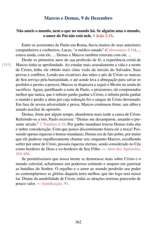 Marcos e Demas, 9 de Dezembro

        Não ameis o mundo, nem o que no mundo há. Se alguém ama o mundo,
                      o amor do Pai não está nele. 1 João 2:15.

             Entre os assistentes de Paulo em Roma, havia muitos de seus anteriores
        companheiros e coobreiros. Lucas, “o médico amado” (Colossences 4:14), ...
        estava ainda, com ele. ... Demas e Marcos também estavam com ele. ...
             Desde os primeiros anos de sua proﬁssão de fé, a experiência cristã de
[353]   Marcos tinha-se aprofundado. Ao estudar mais acuradamente a vida e a morte
        de Cristo, tinha ele obtido mais clara visão da missão do Salvador, Suas
        provas e conﬂitos. Lendo nas cicatrizes das mãos e pés de Cristo as marcas
        de Seu serviço pela humanidade, e até aonde leva a abnegação para salvar os
        perdidos e prestes a perecer, Marcos se dispusera a seguir o Mestre na senda do
        sacrifício. Agora, partilhando a sorte de Paulo, o prisioneiro, ele compreendeu
        melhor que nunca, que é inﬁnito ganho ganhar a Cristo, e inﬁnita perda ganhar
        o mundo e perder a alma por cuja redenção foi o sangue de Cristo derramado.
        Em face de severa adversidade e prova, Marcos continuou ﬁrme, um sábio e
        amado auxiliar do apóstolo.
             Demas, ﬁrme por algum tempo, abandonou mais tarde a causa de Cristo.
        Referindo-se a isto, Paulo escreveu: “Demas me desamparou, amando o pre-
        sente século.” 2 Timóteo 4:10. Por ganho mundano trocou Demas toda alta
        e nobre consideração. Com que pouco discernimento ﬁzera ele a troca! Pos-
        suindo apenas riquezas e honras mundanas, Demas era de fato pobre, por muito
        que ele pudesse orgulhosamente chamar seu; enquanto Marcos, escolhendo
        sofrer por amor de Cristo, possuía riquezas eternas, sendo considerado no Céu
        como herdeiro de Deus e co-herdeiro de Seu Filho. — Atos dos Apóstolos,
        454-456.
             Se permitíssemos que nossa mente se demorasse mais sobre Cristo e o
        mundo celestial, acharíamos um poderoso estímulo e amparo em guerrear
        as batalhas do Senhor. O orgulho e o amor ao mundo perderão seu poder
        ao contemplarmos as glórias daquela terra melhor, que tão logo será nosso
        lar. Diante da amabilidade de Cristo, todas as atrações terrenas parecerão de
        pouco valor. — Santiﬁcação, 91.




                                             362
 