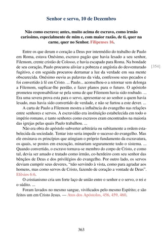 Senhor e servo, 10 de Dezembro

    Não como escravo; antes, muito acima de escravo, como irmão
  caríssimo, especialmente de mim e, com maior razão, de ti, quer na
                 carne, quer no Senhor. Filipenses 16.

     Entre os que deram o coração a Deus por intermédio do trabalho de Paulo
em Roma, estava Onésimo, escravo pagão que havia lesado a seu senhor,
Filemom, crente cristão de Colosso, e havia escapado para Roma. Na bondade
de seu coração, Paulo procurou aliviar a pobreza e angústia do desventurado         [354]
fugitivo, e em seguida procurou derramar a luz da verdade em sua mente
obscurecida. Onésimo ouviu as palavras da vida, confessou seus pecados e
foi convertido à fé em Cristo. ... Paulo... aconselhou-o a retornar sem delonga
a Filemom, suplicar-lhe perdão, e fazer planos para o futuro. O apóstolo
prometeu responsabilizar-se pela soma de que Filemom havia sido roubado. ...
Era uma severa prova esta para o servo, apresentar-se ao senhor a quem havia
lesado, mas havia sido convertido de verdade, e não se furtou a este dever. ...
     A carta de Paulo a Filemom mostra a inﬂuência do evangelho nas relações
entre senhores e servos. A escravidão era instituição estabelecida em todo o
império romano, e tanto senhores como escravos eram encontrados na maioria
das igrejas pelas quais Paulo trabalhou. ...
     Não era obra do apóstolo subverter arbitrária ou subitamente a ordem esta-
belecida da sociedade. Tentar isto seria impedir o sucesso do evangelho. Mas
ele ensinava os princípios que atingiam o próprio fundamento da escravatura,
os quais, se postos em execução, minariam seguramente todo o sistema. ...
Quando convertido, o escravo tornava-se membro do corpo de Cristo, e como
tal, devia ser amado e tratado como irmão, co-herdeiro com seu senhor das
bênçãos de Deus e dos privilégios do evangelho. Por outro lado, os servos
deviam cumprir seus deveres, “não servindo à vista, como para agradar aos
homens, mas como servos de Cristo, fazendo de coração a vontade de Deus”.
Efésios 6:6.
     O cristianismo cria um forte laço de união entre o senhor e o servo, o rei e
o súdito. ...
     Foram lavados no mesmo sangue, viviﬁcados pelo mesmo Espírito; e são
feitos um em Cristo Jesus. — Atos dos Apóstolos, 456, 459, 460.




                                      363
 