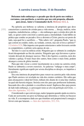 A carreira à nossa frente, 11 de Dezembro

           Deixemos todo embaraço e o pecado que tão de perto nos rodeia e
          corramos, com paciência, a carreira que nos está proposta, olhando
               para Jesus, Autor e Consumador da fé. Hebreus 12:1, 2.

             Na epístola aos hebreus se salienta a inteireza de propósito que deve
[355]   caracterizar a carreira do cristão para a vida eterna. ... Inveja, malícia, ruins
        suspeitas, maledicências, cobiça — são embaraços que o cristão deve pôr de
        lado, se quiser correr com êxito a carreira para a imortalidade. Cada hábito ou
        prática que conduz ao pecado e leva a desonra a Cristo, precisa ser posto de
        lado, seja qual for o sacrifício. ... “Não sabeis vós”, pergunta Paulo, “que os
        que correm no estádio, todos, na verdade, correm, mas um só leva o prêmio?”
        1 Coríntios 9:24. Não importa com quanto entusiasmo e ardor tivessem corrido
        os competidores, o prêmio seria apenas de um. ...
             Tal não é o caso na milícia cristã. Ninguém que se submete às condições
        ﬁcará desapontado ao ﬁm da carreira. Ninguém que seja fervoroso e perse-
        verante deixará de alcançar sucesso. Não é dos ligeiros a carreira, nem dos
        valentes a peleja. O mais fraco dos santos, bem como o mais forte, podem
        alcançar a coroa de glória imortal. ...
             Para que não viesse a correr incertamente ou a esmo na carreira cristã,
        Paulo se submetia a severo exercício. As palavras “subjugo o meu corpo”,
        literalmente signiﬁcam repelir por severa disciplina os desejos, os impulsos e
        as paixões. ...
             Era esta inteireza de propósitos para vencer na carreira pela vida eterna
        que Paulo ansiava ver revelada na vida dos crentes coríntios. Ele sabia que
        para alcançarem o ideal de Cristo, tinham eles diante de si uma luta vitalícia
        na qual não haveria tréguas. Insistia com eles para que porﬁassem lealmente,
        buscando dia a dia a piedade e a excelência moral. Suplicava-lhes para porem
        de lado todo embaraço, e a prosseguir rumo ao alvo da perfeição em Cristo. —
        Atos dos Apóstolos, 312-315.
             Considerando o que está em jogo, nada é pequeno quando ajuda ou estorva.
        Cada ato acrescenta seu peso na balança que determina a vitória ou fracasso
        na vida. E a recompensa dada aos que triunfam será proporcional à energia e
        fervor com que lutaram. — Atos dos Apóstolos, 313, 314.




                                              364
 