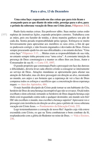 Para o alvo, 13 de Dezembro

            Uma coisa faço: esquecendo-me das coisas que para trás ﬁcam e
        avançando para as que diante de mim estão, prossigo para o alvo, para
        o prêmio da soberana vocação de Deus em Cristo Jesus. Filipenses 3:13.

             Paulo fazia muitas coisas. Era professor sábio. Suas muitas cartas estão
[357]   repletas de instrutivas lições, expondo princípios corretos. Trabalhava com
        as mãos, pois era fazedor de tendas, e desta maneira ganhava seu pão de
        cada dia. Sentia pesada responsabilidade pelas igrejas. Esforçava-se muito
        fervorosamente para apresentar aos membros os seus erros, a ﬁm de que
        os pudessem corrigir, e não fossem enganados e desviados de Deus. Estava
        sempre procurando ajudá-los em suas diﬁculdades; e no entanto declara: “Uma
        coisa faço.” Filipenses 3:13. ... Muitas eram as responsabilidades de sua vida,
        no entanto sempre tinha presente essa “uma coisa”. A constante intuição da
        presença de Deus constrangia-o a manter os olhos ﬁtos em Jesus, Autor e
        Consumador de sua fé. — Carta 135, 1897.
             O grande propósito que constrangia Paulo a prosseguir em face das durezas
        e diﬁculdades, deveria levar cada obreiro cristão a consagrar-se inteiramente
        ao serviço de Deus. Atrações mundanas se apresentarão para afastar sua
        atenção do Salvador, mas ele deve prosseguir em direção ao alvo, mostrando
        ao mundo, aos anjos e aos homens que a esperança de ver a face de Deus
        compensa todos os esforços e sacrifícios que a concretização dessa esperança
        requer. — Atos dos Apóstolos, 484.
             O mais humilde discípulo de Cristo pode tornar-se um habitante do Céu,
        herdeiro de Deus de uma herança incorruptível que não se esvaece. Oxalá todos
        escolham o dom celestial, tornando-se herdeiros de Deus daquela herança cujo
        título está resguardado contra todo e qualquer destruidor, um mundo sem ﬁm!
        Oh! não escolhais o mundo, mas escolhei a herança superior! Apressurai-vos e
        prossegui com insistência em direção ao alvo, para o prêmio de vossa soberana
        vocação em Cristo Jesus. — Fundamentos da Educação Cristã, 235.
             Logo testemunharemos a coroação de nosso Rei! Aqueles cuja vida esteve
        escondida com Cristo, os que na Terra combateram o bom combate da fé,
        resplandecerão com a glória do Redentor no reino de Deus. — Vida e Ensinos,
        236.




                                             366
 