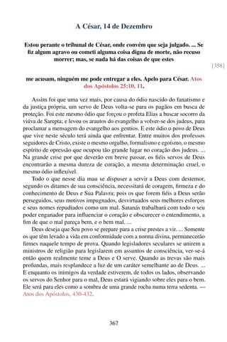 A César, 14 de Dezembro

Estou perante o tribunal de César, onde convém que seja julgado. ... Se
 ﬁz algum agravo ou cometi alguma coisa digna de morte, não recuso
           morrer; mas, se nada há das coisas de que estes
                                                                                  [358]

 me acusam, ninguém me pode entregar a eles. Apelo para César. Atos
                     dos Apóstolos 25:10, 11.

    Assim foi que uma vez mais, por causa do ódio nascido do fanatismo e
da justiça própria, um servo de Deus volta-se para os pagãos em busca de
proteção. Foi este mesmo ódio que forçou o profeta Elias a buscar socorro da
viúva de Sarepta; e levou os arautos do evangelho a volver-se dos judeus, para
proclamar a mensagem do evangelho aos gentios. E este ódio o povo de Deus
que vive neste século terá ainda que enfrentar. Entre muitos dos professos
seguidores de Cristo, existe o mesmo orgulho, formalismo e egoísmo, o mesmo
espírito de opressão que ocupou tão grande lugar no coração dos judeus. ...
Na grande crise por que deverão em breve passar, os ﬁéis servos de Deus
encontrarão a mesma dureza de coração, a mesma determinação cruel, o
mesmo ódio inﬂexível.
    Todo o que nesse dia mau se dispuser a servir a Deus com destemor,
segundo os ditames de sua consciência, necessitará de coragem, ﬁrmeza e do
conhecimento de Deus e Sua Palavra; pois os que forem ﬁéis a Deus serão
perseguidos, seus motivos impugnados, desvirtuados seus melhores esforços
e seus nomes repudiados como um mal. Satanás trabalhará com todo o seu
poder enganador para inﬂuenciar o coração e obscurecer o entendimento, a
ﬁm de que o mal pareça bem, e o bem mal. ...
    Deus deseja que Seu povo se prepare para a crise prestes a vir. ... Somente
os que têm levado a vida em conformidade com a norma divina, permanecerão
ﬁrmes naquele tempo de prova. Quando legisladores seculares se unirem a
ministros de religião para legislarem em assuntos de consciência, ver-se-á
então quem realmente teme a Deus e O serve. Quando as trevas são mais
profundas, mais resplandece a luz de um caráter semelhante ao de Deus. ...
E enquanto os inimigos da verdade estiverem, de todos os lados, observando
os servos do Senhor para o mal, Deus estará vigiando sobre eles para o bem.
Ele será para eles como a sombra de uma grande rocha numa terra sedenta. —
Atos dos Apóstolos, 430-432.



                                     367
 