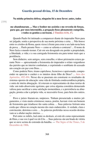 Guarda pessoal divina, 15 de Dezembro

           Na minha primeira defesa, ninguém foi a meu favor; antes, todos
[359]

        me abandonaram. ... Mas o Senhor me assistiu e me revestiu de forças,
        para que, por meu intermédio, a pregação fosse plenamente cumprida,
                   e todos os gentios a ouvissem. 2 Timóteo 4:16, 17.

            Quando Paulo foi intimado a comparecer diante do imperador Nero para
        ser julgado, sentia a perspectiva de sua morte próxima e certa. ... Não houve
        entre os cristãos de Roma, quem viesse à frente para estar a seu lado nesta hora
        de prova. ... Paulo perante Nero — como se salienta o contraste! ... O nome de
        Nero fazia o mundo tremer. Cair em seu desagrado era perder a propriedade,
        a liberdade, a vida; e a sua carregada ﬁsionomia era para temer mais que a
        pestilência.
            Sem dinheiro, sem amigos, sem conselho, o idoso prisioneiro estava pe-
        rante Nero — apresentando a ﬁsionomia do imperador o relato vergonhoso
        das paixões que no interior combatiam, e exprimindo o semblante do acusado
        um coração em paz com Deus. ...
            Como poderia Nero, tirano caprichoso, licencioso e apaixonado, compre-
        ender ou apreciar o caráter e os intuitos deste ﬁlho de Deus? ... Atos dos
        Apóstolos, 492-494. Nesse dia se puseram em constraste os resultados de
        sistemas opostos de educação: uma vida de ilimitada condescendência própria,
        e outra de inteira abnegação. Aí estavam os representantes de duas teorias de
        vida: um todo-absorvente egoísmo, que coisa alguma considera demasiado
        valiosa para sacriﬁcar a uma satisfação momentânea, e a persistência na abne-
        gação, pronta a dar a própria vida, se necessário fosse, para bem dos outros.
        ...
            Povo e juízes ﬁtaram-no, surpresos. Tinham presenciado a muitos jul-
        gamentos, e visto muito criminoso; nunca, porém, haviam visto um homem
        de ﬁsionomia que irradiasse tão santa calma. ... Suas palavras feriram uma
        corda que vibrou no coração mesmo dos mais endurecidos. A verdade, clara e
        convincente, derrotou o erro. ... As palavras proferidas nessa ocasião destina-
        vam-se a abalar nações inteiras. ...
            Fiel entre os inﬁéis, leal entre os desleais, aí está ele como representante
        de Deus, e sua voz é qual voz do Céu. ... Suas palavras são um brado de vitória
        que se ouve acima do estrondo da batalha. — The Signs of the Times, 5 de
        Dezembro de 1906.


                                             368
 