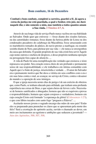 Bom combate, 16 de Dezembro
                                                                                  [360]
Combati o bom combate, completei a carreira, guardei a fé. Já agora a
coroa da justiça me está guardada, a qual o Senhor, reto juiz, me dará
naquele dia; e não somente a mim, mas também a todos quantos amam
                     a Sua vinda. 2 Timóteo 4:7, 8.

    Através de sua longa vida de serviço Paulo nunca vacilou em sua ﬁdelidade
ao Salvador. Onde quer que estivesse — fosse diante dos sisudos fariseus,
ou das autoridades romanas; fosse diante da furiosa plebe de Listra ou dos
condenados pecadores do calabouço da Macedônia; fosse arrazoando com
os marinheiros tomados de pânico, do navio prestes a naufragar, ou estando
sozinho diante de Nero, para pleitear por sua vida — ele nunca se envergonhou
da causa que defendia. O grande propósito de sua vida cristã fora servir Àquele
cujo nome outrora o enchera de desprezo, e desse propósito nenhuma oposição
ou perseguição fora capaz de afastá-lo. ...
    A vida de Paulo foi uma exempliﬁcação das verdades que ensinava; e nisto
repousava seu poder. Seu coração estava cheio de um profundo e permanente
senso de sua responsabilidade; e ele trabalhava em íntima comunhão com
Aquele que é a fonte de justiça, misericórdia e verdade. ... O amor do Salvador
era o permanente motivo que lhe dava a vitória em seus conﬂitos com o eu e
em suas lutas contra o mal, ao avançar, no serviço de Cristo, contra o desamor
do mundo e a oposição de seus inimigos.
    O que a igreja necessita nestes dias de perigo é de um exército de obreiros
que, como Paulo, se tenham educado para utilidade, que tenham uma profunda
experiência nas coisas de Deus, e que sejam cheios de fervor e zelo. Necessita-
se de homens santiﬁcados e abnegados; homens que não se esquivem a provas
e responsabilidades; homens que sejam corajosos e verdadeiros; homens em
cujo coração Cristo está formado “a esperança da glória! (Colossences 1:27),
e que com lábios tocados com santo fogo “preguem a Palavra”. ...
    Aceitarão nossos jovens o sagrado encargo das mãos de seus pais? Estão
eles se preparando para preencher os claros que se apresentam pela morte dos
ﬁéis? Será a exortação do apóstolo aceita, ouvido o chamado ao dever, em
meio aos incitamentos ao egoísmo e ambições que seduzem a juventude? —
Atos dos Apóstolos, 500, 507, 508.




                                     369
 