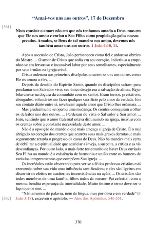 “Amai-vos uns aos outros”, 17 de Dezembro
[361]
        Nisto consiste o amor: não em que nós tenhamos amado a Deus, mas em
         que Ele nos amou e enviou o Seu Filho como propiciação pelos nossos
           pecados. Amados, se Deus de tal maneira nos amou, devemos nós
                      também amar uns aos outros. 1 João 4:10, 11.

            Após a ascensão de Cristo, João permaneceu como ﬁel e ardoroso obreiro
        do Mestre. ... O amor de Cristo que ardia em seu coração, induziu-o a empe-
        nhar-se em fervoroso e incansável labor por seus semelhantes, especialmente
        por seus irmãos na igreja cristã.
            Cristo ordenara aos primeiros discípulos amarem-se uns aos outros como
        Ele os amara a eles. ...
            Depois da descida do Espírito Santo, quando os discípulos saíram para
        proclamar um Salvador vivo, seu único desejo era a salvação de almas. Reju-
        bilavam-se na doçura da comunhão com os santos. Eram ternos, prestativos,
        abnegados, voluntários em fazer qualquer sacrifício pelo amor da verdade. Em
        seu contato diário entre si, revelavam aquele amor que Cristo lhes ordenara. ...
            Mas gradualmente se operou uma mudança. Os crentes começaram a olhar
        os defeitos uns dos outros. ... Perderam de vista o Salvador e Seu amor. ...
        João, sentindo que o amor fraternal estava diminuindo na igreja, insistiu com
        os crentes sobre a constante necessidade deste amor. ...
            Não é a oposição do mundo o que mais ameaça a igreja de Cristo. É o mal
        abrigado no coração dos crentes que acarreta suas mais graves derrotas, e mais
        seguramente retarda o progresso da causa de Deus. Não há maneira mais certa
        de debilitar a espiritualidade que acariciar a inveja, a suspeita, a crítica e as vis
        desconﬁanças. Por outro lado, o mais forte testemunho de haver Deus enviado
        Seu Filho ao mundo é a existência de harmonia e união entre os homens de
        variados temperamentos que compõem Sua igreja. ...
            Os incrédulos estão observando para ver se a fé dos professos cristãos está
        exercendo sobre sua vida uma inﬂuência santiﬁcadora; e eles são ligeiros em
        discernir os efeitos no caráter, as inconsistências na ação. ... Os cristãos são
        todos membros de uma família, ﬁlhos todos do mesmo Pai celestial, com a
        mesma bendita esperança da imortalidade. Muito íntimo e terno deve ser o
        laço que os une. ...
            “Não amemos de palavra, nem de língua, mas por obra e em verdade” (1
[362]   João 3:18), escreveu o apóstolo. — Atos dos Apóstolos, 546-551.




                                                370
 