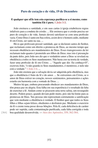 Puro de coração e de vida, 19 de Dezembro

         E qualquer que nEle tem esta esperança puriﬁca-se a si mesmo, como
                           também Ele é puro. 1 João 3:3.

            João ensinava a santidade, e em suas cartas à igreja estabeleceu regras
        infalíveis para a conduta do cristão. ... Ele ensinava que o cristão precisa ser
        puro de coração e de vida. Jamais deverá satisfazer-se com uma proﬁssão
        vazia. Como Deus é santo em Sua esfera, assim deve o homem caído, mediante
        fé em Cristo, ser santo na sua. ...
            Há os que professam possuir santidade, que se declaram santos do Senhor,
        que reclamam como um direito a promessa de Deus, ao mesmo tempo que
        recusam obediência aos mandamentos de Deus. Esses transgressores da lei
        reclamam tudo quanto é prometido aos ﬁlhos de Deus; mas isto é presunção
        da parte deles, pois João nos diz que o verdadeiro amor a Deus se revelará na
        obediência a todos os Seus mandamentos. Não basta crer na teoria da verdade,
        fazer uma proﬁssão de fé em Cristo. ... “Aquele que diz: Eu conheço-O”,
        escreveu João, “e não guarda os Seus mandamentos, é mentiroso, e nele não
        está a verdade.” 1 João 2:4. ...
            João não ensinou que a salvação devia ser adquirida pela obediência, mas
        que a obediência é fruto da fé e do amor. ... Se estivermos em Cristo, se o
        amor de Deus estiver no coração, nossos sentimentos, pensamentos e ações
        estarão em harmonia com a vontade de Deus. ...
            Muitos há que, embora procurando obedecer aos mandamentos de Deus,
        têm pouca paz ou alegria. Esta falha em sua experiência é o resultado da falta
        de exercitar a fé. Andam como se pisassem uma terra salina, um ressequido
        deserto. Pedem pouco, quando deviam pedir muito, pois não há limite para as
        promessas de Deus. Tais pessoas não representam corretamente a santiﬁcação
        que vem mediante a obediência à verdade. O Senhor quer que todos os Seus
        ﬁlhos e ﬁlhas sejam felizes, obedientes e desfrutem paz. Mediante o exercício
        da fé o crente toma posse dessas bênçãos. Pela fé, cada deﬁciência de caráter
        pode ser suprida, cada contaminação puriﬁcada, cada falta corrigida e toda
[364]   boa qualidade desenvolvida. — Atos dos Apóstolos, 559, 562-564.




                                             372
 