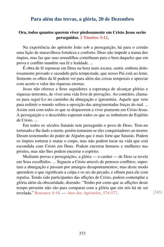 Para além das trevas, a glória, 20 de Dezembro

 Ora, todos quantos querem viver piedosamente em Cristo Jesus serão
                     perseguidos. 2 Timóteo 3:12.

    Na experiência do apóstolo João sob a perseguição, há para o cristão
uma lição de maravilhosa fortaleza e conforto. Deus não impede a trama dos
ímpios, mas faz que suas armadilhas contribuam para o bem daqueles que em
prova e conﬂito mantêm sua fé e lealdade. ...
    É obra de fé repousar em Deus na hora mais escura, sentir, embora dolo-
rosamente provado e sacudido pela tempestade, que nosso Pai está ao leme.
Somente os olhos da fé podem ver para além das coisas temporais e apreciar
com acerto o valor das riquezas eternas.
    Jesus não oferece a Seus seguidores a esperança de alcançar glórias e
riquezas terrestres, de viver uma vida livre de provações. Ao contrário, chama-
os para segui-Lo no caminho da abnegação e ignomínia. Aquele que veio
para redimir o mundo sofreu a oposição das arregimentadas forças do mal. ...
Assim será com todos os que se dispuserem a viver piamente em Cristo Jesus.
A perseguição e o descrédito esperam todos os que se imbuírem do Espírito
de Cristo. ...
    Em todos os séculos Satanás tem perseguido o povo de Deus. Tem-no
torturado e lhe dado a morte, porém tornaram-se eles conquistadores ao morrer.
Deram testemunho do poder de Alguém que é mais forte que Satanás. Podem
os ímpios torturar e matar o corpo, mas não podem tocar na vida que está
escondida com Cristo em Deus. Podem encerrar homens e mulheres nas
prisões, mas não lhes podem encerrar o espírito.
    Mediante provas e perseguições, a glória — o caráter — de Deus se revela
em Seus escolhidos. ... Seguem a Cristo através de penosos conﬂitos; supor-
tam a abnegação e passam por amargos desapontamentos; mas deste modo
aprendem o que signiﬁcam a culpa e os ais do pecado, e olham para ele com
repulsa. Tendo sido participantes das aﬂições de Cristo, podem contemplar a
glória além da obscuridade, dizendo: “Tenho por certo que as aﬂições deste
tempo presente não são para comparar com a glória que em nós há de ser
revelada.” Romanos 8:18. — Atos dos Apóstolos, 574-577.                           [365]




                                     373
 