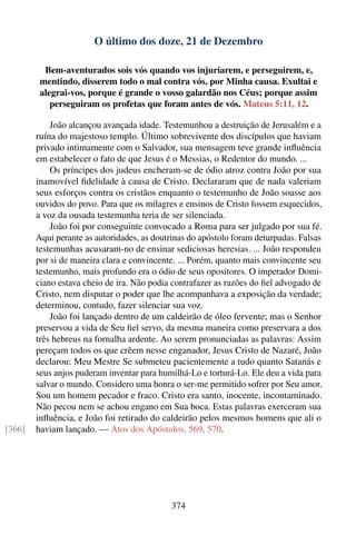 O último dos doze, 21 de Dezembro

          Bem-aventurados sois vós quando vos injuriarem, e perseguirem, e,
         mentindo, disserem todo o mal contra vós, por Minha causa. Exultai e
         alegrai-vos, porque é grande o vosso galardão nos Céus; porque assim
            perseguiram os profetas que foram antes de vós. Mateus 5:11, 12.

            João alcançou avançada idade. Testemunhou a destruição de Jerusalém e a
        ruína do majestoso templo. Último sobrevivente dos discípulos que haviam
        privado intimamente com o Salvador, sua mensagem teve grande inﬂuência
        em estabelecer o fato de que Jesus é o Messias, o Redentor do mundo. ...
            Os príncipes dos judeus encheram-se de ódio atroz contra João por sua
        inamovível ﬁdelidade à causa de Cristo. Declararam que de nada valeriam
        seus esforços contra os cristãos enquanto o testemunho de João soasse aos
        ouvidos do povo. Para que os milagres e ensinos de Cristo fossem esquecidos,
        a voz da ousada testemunha teria de ser silenciada.
            João foi por conseguinte convocado a Roma para ser julgado por sua fé.
        Aqui perante as autoridades, as doutrinas do apóstolo foram deturpadas. Falsas
        testemunhas acusaram-no de ensinar sediciosas heresias. ... João respondeu
        por si de maneira clara e convincente. ... Porém, quanto mais convincente seu
        testemunho, mais profundo era o ódio de seus opositores. O imperador Domi-
        ciano estava cheio de ira. Não podia contrafazer as razões do ﬁel advogado de
        Cristo, nem disputar o poder que lhe acompanhava a exposição da verdade;
        determinou, contudo, fazer silenciar sua voz.
            João foi lançado dentro de um caldeirão de óleo fervente; mas o Senhor
        preservou a vida de Seu ﬁel servo, da mesma maneira como preservara a dos
        três hebreus na fornalha ardente. Ao serem pronunciadas as palavras: Assim
        pereçam todos os que crêem nesse enganador, Jesus Cristo de Nazaré, João
        declarou: Meu Mestre Se submeteu pacientemente a tudo quanto Satanás e
        seus anjos puderam inventar para humilhá-Lo e torturá-Lo. Ele deu a vida para
        salvar o mundo. Considero uma honra o ser-me permitido sofrer por Seu amor.
        Sou um homem pecador e fraco. Cristo era santo, inocente, incontaminado.
        Não pecou nem se achou engano em Sua boca. Estas palavras exerceram sua
        inﬂuência, e João foi retirado do caldeirão pelos mesmos homens que ali o
[366]   haviam lançado. — Atos dos Apóstolos, 569, 570.




                                             374
 