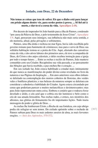 Isolado, com Deus, 22 de Dezembro

Não temas as coisas que tens de sofrer. Eis que o diabo está para lançar
em prisão alguns dentre vós, para serdes postos à prova. ... Sê ﬁel até à
         morte, e dar-te-ei a coroa da vida. Apocalipse 2:10.

    Por decreto do imperador foi João banido para a ilha de Patmos, condenado
“por causa da Palavra de Deus, e pelo testemunho de Jesus Cristo”. Apocalipse
1:9. Aqui, pensavam seus inimigos, sua inﬂuência não mais seria sentida, e
ele morreria, aﬁnal, pelas privações e sofrimentos.
    Patmos, uma ilha árida e rochosa no mar Egeu, havia sido escolhida pelo
governo romano para banimento de criminosos; mas para o servo de Deus sua
solitária habitação tornou-se a porta do Céu. Aqui, afastado das cansativas
cenas da vida, e dos ativos labores dos primeiros anos, ele teve a companhia de
Deus, de Cristo e dos anjos celestiais, e deles recebeu instrução para a igreja
por todo o tempo futuro. ... Entre as rochas e recifes de Patmos, João manteve
comunhão com seu Criador. Recapitulou sua vida passada, e ao pensamento
das bênçãos que havia recebido, a paz encheu-lhe o coração. ...
    Em seu isolado lar, João estava habilitado a estudar mais intimamente
do que nunca as manifestações do poder divino como reveladas no livro da
natureza e nas Páginas da Inspiração. ... Em anos anteriores seus olhos tinham-
se deleitado na contemplação dos morros cobertos de ﬂorestas, dos verdes
vales e frutíferas planícies; e nas belezas da natureza sempre se deleitara em
considerar a sabedoria e habilidade do Criador. Agora estava circundado por
cenas que poderiam parecer a muitos melancólicas e desinteressantes; mas
para João representavam outra coisa. Embora o cenário que o rodeava fosse
desolado e árido, o céu azul que o cobria era tão luminoso e belo como o
céu de sua amada Jerusalém. Nas rochas rudes, e ermos, nos mistérios dos
abismos, nas glórias do ﬁrmamento lia ele importantes lições. Tudo trazia
mensagem do poder e glória de Deus. ...
    As rochas lhe lembravam Cristo, a Rocha de sua fortaleza, em cujo abrigo
podia ele refugiar-se sem temor. Do exilado apóstolo sobre o rochedo de           [367]
Patmos subiam para Deus os mais ardentes anseios de alma, as mais ferventes
orações. — Atos dos Apóstolos, 570-572.




                                     375
 