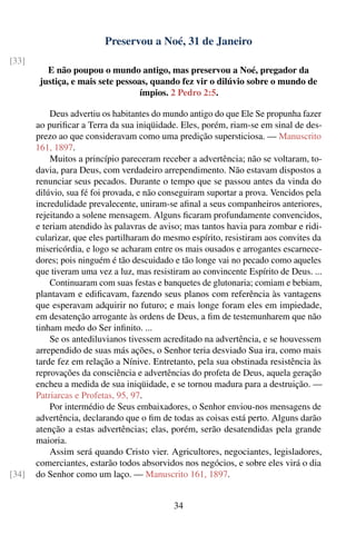 Preservou a Noé, 31 de Janeiro
[33]
          E não poupou o mundo antigo, mas preservou a Noé, pregador da
        justiça, e mais sete pessoas, quando fez vir o dilúvio sobre o mundo de
                                   ímpios. 2 Pedro 2:5.

           Deus advertiu os habitantes do mundo antigo do que Ele Se propunha fazer
       ao puriﬁcar a Terra da sua iniqüidade. Eles, porém, riam-se em sinal de des-
       prezo ao que consideravam como uma predição supersticiosa. — Manuscrito
       161, 1897.
           Muitos a princípio pareceram receber a advertência; não se voltaram, to-
       davia, para Deus, com verdadeiro arrependimento. Não estavam dispostos a
       renunciar seus pecados. Durante o tempo que se passou antes da vinda do
       dilúvio, sua fé foi provada, e não conseguiram suportar a prova. Vencidos pela
       incredulidade prevalecente, uniram-se aﬁnal a seus companheiros anteriores,
       rejeitando a solene mensagem. Alguns ﬁcaram profundamente convencidos,
       e teriam atendido às palavras de aviso; mas tantos havia para zombar e ridi-
       cularizar, que eles partilharam do mesmo espírito, resistiram aos convites da
       misericórdia, e logo se acharam entre os mais ousados e arrogantes escarnece-
       dores; pois ninguém é tão descuidado e tão longe vai no pecado como aqueles
       que tiveram uma vez a luz, mas resistiram ao convincente Espírito de Deus. ...
           Continuaram com suas festas e banquetes de glutonaria; comiam e bebiam,
       plantavam e ediﬁcavam, fazendo seus planos com referência às vantagens
       que esperavam adquirir no futuro; e mais longe foram eles em impiedade,
       em desatenção arrogante às ordens de Deus, a ﬁm de testemunharem que não
       tinham medo do Ser inﬁnito. ...
           Se os antediluvianos tivessem acreditado na advertência, e se houvessem
       arrependido de suas más ações, o Senhor teria desviado Sua ira, como mais
       tarde fez em relação a Nínive. Entretanto, pela sua obstinada resistência às
       reprovações da consciência e advertências do profeta de Deus, aquela geração
       encheu a medida de sua iniqüidade, e se tornou madura para a destruição. —
       Patriarcas e Profetas, 95, 97.
           Por intermédio de Seus embaixadores, o Senhor enviou-nos mensagens de
       advertência, declarando que o ﬁm de todas as coisas está perto. Alguns darão
       atenção a estas advertências; elas, porém, serão desatendidas pela grande
       maioria.
           Assim será quando Cristo vier. Agricultores, negociantes, legisladores,
       comerciantes, estarão todos absorvidos nos negócios, e sobre eles virá o dia
[34]   do Senhor como um laço. — Manuscrito 161, 1897.


                                            34
 