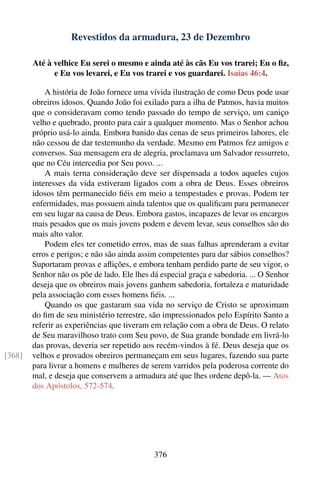 Revestidos da armadura, 23 de Dezembro

        Até à velhice Eu serei o mesmo e ainda até às cãs Eu vos trarei; Eu o ﬁz,
              e Eu vos levarei, e Eu vos trarei e vos guardarei. Isaías 46:4.

            A história de João fornece uma vívida ilustração de como Deus pode usar
        obreiros idosos. Quando João foi exilado para a ilha de Patmos, havia muitos
        que o consideravam como tendo passado do tempo de serviço, um caniço
        velho e quebrado, pronto para cair a qualquer momento. Mas o Senhor achou
        próprio usá-lo ainda. Embora banido das cenas de seus primeiros labores, ele
        não cessou de dar testemunho da verdade. Mesmo em Patmos fez amigos e
        conversos. Sua mensagem era de alegria, proclamava um Salvador ressurreto,
        que no Céu intercedia por Seu povo. ...
            A mais terna consideração deve ser dispensada a todos aqueles cujos
        interesses da vida estiveram ligados com a obra de Deus. Esses obreiros
        idosos têm permanecido ﬁéis em meio a tempestades e provas. Podem ter
        enfermidades, mas possuem ainda talentos que os qualiﬁcam para permanecer
        em seu lugar na causa de Deus. Embora gastos, incapazes de levar os encargos
        mais pesados que os mais jovens podem e devem levar, seus conselhos são do
        mais alto valor.
            Podem eles ter cometido erros, mas de suas falhas aprenderam a evitar
        erros e perigos; e não são ainda assim competentes para dar sábios conselhos?
        Suportaram provas e aﬂições, e embora tenham perdido parte de seu vigor, o
        Senhor não os põe de lado. Ele lhes dá especial graça e sabedoria. ... O Senhor
        deseja que os obreiros mais jovens ganhem sabedoria, fortaleza e maturidade
        pela associação com esses homens ﬁéis. ...
            Quando os que gastaram sua vida no serviço de Cristo se aproximam
        do ﬁm de seu ministério terrestre, são impressionados pelo Espírito Santo a
        referir as experiências que tiveram em relação com a obra de Deus. O relato
        de Seu maravilhoso trato com Seu povo, de Sua grande bondade em livrá-lo
        das provas, deveria ser repetido aos recém-vindos à fé. Deus deseja que os
[368]   velhos e provados obreiros permaneçam em seus lugares, fazendo sua parte
        para livrar a homens e mulheres de serem varridos pela poderosa corrente do
        mal, e deseja que conservem a armadura até que lhes ordene depô-la. — Atos
        dos Apóstolos, 572-574.




                                             376
 