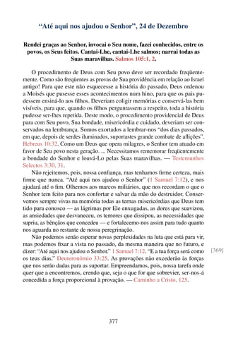 “Até aqui nos ajudou o Senhor”, 24 de Dezembro

Rendei graças ao Senhor, invocai o Seu nome, fazei conhecidos, entre os
 povos, os Seus feitos. Cantai-Lhe, cantai-Lhe salmos; narrai todas as
                   Suas maravilhas. Salmos 105:1, 2.

    O procedimento de Deus com Seu povo deve ser recordado freqüente-
mente. Como são freqüentes as provas de Sua providência em relação ao Israel
antigo! Para que este não esquecesse a história do passado, Deus ordenou
a Moisés que pusesse esses acontecimentos num hino, para que os pais pu-
dessem ensiná-lo aos ﬁlhos. Deveriam coligir memórias e conservá-las bem
visíveis, para que, quando os ﬁlhos perguntassem a respeito, toda a história
pudesse ser-lhes repetida. Deste modo, o procedimento providencial de Deus
para com Seu povo, Sua bondade, misericórdia e cuidado, deveriam ser con-
servados na lembrança. Somos exortados a lembrar-nos “dos dias passados,
em que, depois de serdes iluminados, suportastes grande combate de aﬂições”.
Hebreus 10:32. Como um Deus que opera milagres, o Senhor tem atuado em
favor de Seu povo nesta geração. ... Necessitamos rememorar freqüentemente
a bondade do Senhor e louvá-Lo pelas Suas maravilhas. — Testemunhos
Selectos 3:30, 31.
    Não rejeitemos, pois, nossa conﬁança, mas tenhamos ﬁrme certeza, mais
ﬁrme que nunca. “Até aqui nos ajudou o Senhor” (1 Samuel 7:12), e nos
ajudará até o ﬁm. Olhemos aos marcos miliários, que nos recordam o que o
Senhor tem feito para nos confortar e salvar da mão do destruidor. Conser-
vemos sempre vivas na memória todas as ternas misericórdias que Deus tem
tido para conosco — as lágrimas por Ele enxugadas, as dores que suavizou,
as ansiedades que desvaneceu, os temores que dissipou, as necessidades que
supriu, as bênçãos que concedeu — e fortalecemo-nos assim para tudo quanto
nos aguarda no restante de nossa peregrinação.
    Não podemos senão esperar novas perplexidades na luta que está para vir,
mas podemos ﬁxar a vista no passado, da mesma maneira que no futuro, e
dizer: “Até aqui nos ajudou o Senhor.” 1 Samuel 7:12. “E a tua força será como   [369]
os teus dias.” Deuteronômio 33:25. As provações não excederão às forças
que nos serão dadas para as suportar. Empreendamos, pois, nossa tarefa onde
quer que a encontremos, crendo que, seja o que for que sobrevier, ser-nos-á
concedida a força proporcional à provação. — Caminho a Cristo, 125.




                                    377
 