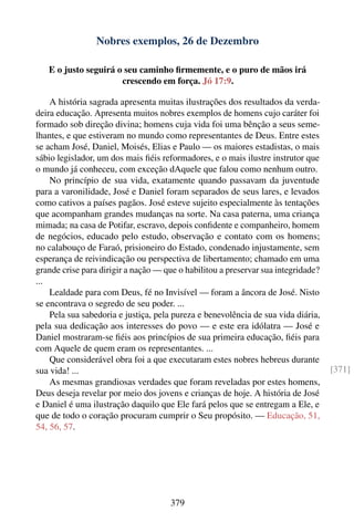 Nobres exemplos, 26 de Dezembro

   E o justo seguirá o seu caminho ﬁrmemente, e o puro de mãos irá
                      crescendo em força. Jó 17:9.

    A história sagrada apresenta muitas ilustrações dos resultados da verda-
deira educação. Apresenta muitos nobres exemplos de homens cujo caráter foi
formado sob direção divina; homens cuja vida foi uma bênção a seus seme-
lhantes, e que estiveram no mundo como representantes de Deus. Entre estes
se acham José, Daniel, Moisés, Elias e Paulo — os maiores estadistas, o mais
sábio legislador, um dos mais ﬁéis reformadores, e o mais ilustre instrutor que
o mundo já conheceu, com exceção dAquele que falou como nenhum outro.
    No princípio de sua vida, exatamente quando passavam da juventude
para a varonilidade, José e Daniel foram separados de seus lares, e levados
como cativos a países pagãos. José esteve sujeito especialmente às tentações
que acompanham grandes mudanças na sorte. Na casa paterna, uma criança
mimada; na casa de Potifar, escravo, depois conﬁdente e companheiro, homem
de negócios, educado pelo estudo, observação e contato com os homens;
no calabouço de Faraó, prisioneiro do Estado, condenado injustamente, sem
esperança de reivindicação ou perspectiva de libertamento; chamado em uma
grande crise para dirigir a nação — que o habilitou a preservar sua integridade?
...
    Lealdade para com Deus, fé no Invisível — foram a âncora de José. Nisto
se encontrava o segredo de seu poder. ...
    Pela sua sabedoria e justiça, pela pureza e benevolência de sua vida diária,
pela sua dedicação aos interesses do povo — e este era idólatra — José e
Daniel mostraram-se ﬁéis aos princípios de sua primeira educação, ﬁéis para
com Aquele de quem eram os representantes. ...
    Que considerável obra foi a que executaram estes nobres hebreus durante
sua vida! ...                                                                      [371]
    As mesmas grandiosas verdades que foram reveladas por estes homens,
Deus deseja revelar por meio dos jovens e crianças de hoje. A história de José
e Daniel é uma ilustração daquilo que Ele fará pelos que se entregam a Ele, e
que de todo o coração procuram cumprir o Seu propósito. — Educação, 51,
54, 56, 57.




                                     379
 