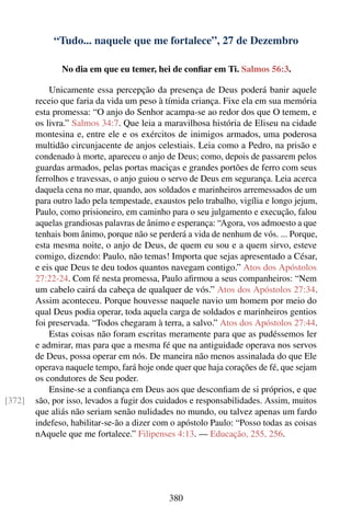 “Tudo... naquele que me fortalece”, 27 de Dezembro

               No dia em que eu temer, hei de conﬁar em Ti. Salmos 56:3.

            Unicamente essa percepção da presença de Deus poderá banir aquele
        receio que faria da vida um peso à tímida criança. Fixe ela em sua memória
        esta promessa: “O anjo do Senhor acampa-se ao redor dos que O temem, e
        os livra.” Salmos 34:7. Que leia a maravilhosa história de Eliseu na cidade
        montesina e, entre ele e os exércitos de inimigos armados, uma poderosa
        multidão circunjacente de anjos celestiais. Leia como a Pedro, na prisão e
        condenado à morte, apareceu o anjo de Deus; como, depois de passarem pelos
        guardas armados, pelas portas maciças e grandes portões de ferro com seus
        ferrolhos e travessas, o anjo guiou o servo de Deus em segurança. Leia acerca
        daquela cena no mar, quando, aos soldados e marinheiros arremessados de um
        para outro lado pela tempestade, exaustos pelo trabalho, vigília e longo jejum,
        Paulo, como prisioneiro, em caminho para o seu julgamento e execução, falou
        aquelas grandiosas palavras de ânimo e esperança: “Agora, vos admoesto a que
        tenhais bom ânimo, porque não se perderá a vida de nenhum de vós. ... Porque,
        esta mesma noite, o anjo de Deus, de quem eu sou e a quem sirvo, esteve
        comigo, dizendo: Paulo, não temas! Importa que sejas apresentado a César,
        e eis que Deus te deu todos quantos navegam contigo.” Atos dos Apóstolos
        27:22-24. Com fé nesta promessa, Paulo aﬁrmou a seus companheiros: “Nem
        um cabelo cairá da cabeça de qualquer de vós.” Atos dos Apóstolos 27:34.
        Assim aconteceu. Porque houvesse naquele navio um homem por meio do
        qual Deus podia operar, toda aquela carga de soldados e marinheiros gentios
        foi preservada. “Todos chegaram à terra, a salvo.” Atos dos Apóstolos 27:44.
            Estas coisas não foram escritas meramente para que as pudéssemos ler
        e admirar, mas para que a mesma fé que na antiguidade operava nos servos
        de Deus, possa operar em nós. De maneira não menos assinalada do que Ele
        operava naquele tempo, fará hoje onde quer que haja corações de fé, que sejam
        os condutores de Seu poder.
            Ensine-se a conﬁança em Deus aos que desconﬁam de si próprios, e que
[372]   são, por isso, levados a fugir dos cuidados e responsabilidades. Assim, muitos
        que aliás não seriam senão nulidades no mundo, ou talvez apenas um fardo
        indefeso, habilitar-se-ão a dizer com o apóstolo Paulo: “Posso todas as coisas
        nAquele que me fortalece.” Filipenses 4:13. — Educação, 255, 256.




                                             380
 