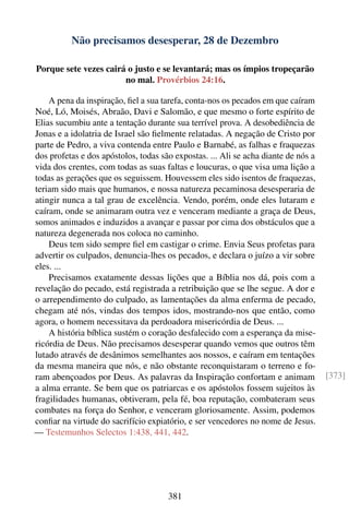 Não precisamos desesperar, 28 de Dezembro

Porque sete vezes cairá o justo e se levantará; mas os ímpios tropeçarão
                       no mal. Provérbios 24:16.

    A pena da inspiração, ﬁel a sua tarefa, conta-nos os pecados em que caíram
Noé, Ló, Moisés, Abraão, Davi e Salomão, e que mesmo o forte espírito de
Elias sucumbiu ante a tentação durante sua terrível prova. A desobediência de
Jonas e a idolatria de Israel são ﬁelmente relatadas. A negação de Cristo por
parte de Pedro, a viva contenda entre Paulo e Barnabé, as falhas e fraquezas
dos profetas e dos apóstolos, todas são expostas. ... Ali se acha diante de nós a
vida dos crentes, com todas as suas faltas e loucuras, o que visa uma lição a
todas as gerações que os seguissem. Houvessem eles sido isentos de fraquezas,
teriam sido mais que humanos, e nossa natureza pecaminosa desesperaria de
atingir nunca a tal grau de excelência. Vendo, porém, onde eles lutaram e
caíram, onde se animaram outra vez e venceram mediante a graça de Deus,
somos animados e induzidos a avançar e passar por cima dos obstáculos que a
natureza degenerada nos coloca no caminho.
    Deus tem sido sempre ﬁel em castigar o crime. Envia Seus profetas para
advertir os culpados, denuncia-lhes os pecados, e declara o juízo a vir sobre
eles. ...
    Precisamos exatamente dessas lições que a Bíblia nos dá, pois com a
revelação do pecado, está registrada a retribuição que se lhe segue. A dor e
o arrependimento do culpado, as lamentações da alma enferma de pecado,
chegam até nós, vindas dos tempos idos, mostrando-nos que então, como
agora, o homem necessitava da perdoadora misericórdia de Deus. ...
    A história bíblica sustém o coração desfalecido com a esperança da mise-
ricórdia de Deus. Não precisamos desesperar quando vemos que outros têm
lutado através de desânimos semelhantes aos nossos, e caíram em tentações
da mesma maneira que nós, e não obstante reconquistaram o terreno e fo-
ram abençoados por Deus. As palavras da Inspiração confortam e animam               [373]
a alma errante. Se bem que os patriarcas e os apóstolos fossem sujeitos às
fragilidades humanas, obtiveram, pela fé, boa reputação, combateram seus
combates na força do Senhor, e venceram gloriosamente. Assim, podemos
conﬁar na virtude do sacrifício expiatório, e ser vencedores no nome de Jesus.
— Testemunhos Selectos 1:438, 441, 442.




                                      381
 