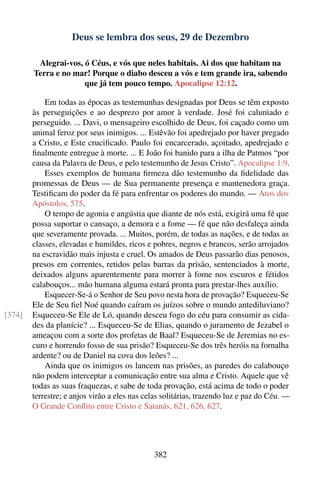 Deus se lembra dos seus, 29 de Dezembro

         Alegrai-vos, ó Céus, e vós que neles habitais. Ai dos que habitam na
        Terra e no mar! Porque o diabo desceu a vós e tem grande ira, sabendo
                      que já tem pouco tempo. Apocalipse 12:12.

            Em todas as épocas as testemunhas designadas por Deus se têm exposto
        às perseguições e ao desprezo por amor à verdade. José foi caluniado e
        perseguido. ... Davi, o mensageiro escolhido de Deus, foi caçado como um
        animal feroz por seus inimigos. ... Estêvão foi apedrejado por haver pregado
        a Cristo, e Este cruciﬁcado. Paulo foi encarcerado, açoitado, apedrejado e
        ﬁnalmente entregue à morte. ... E João foi banido para a ilha de Patmos “por
        causa da Palavra de Deus, e pelo testemunho de Jesus Cristo”. Apocalipse 1:9.
            Esses exemplos de humana ﬁrmeza dão testemunho da ﬁdelidade das
        promessas de Deus — de Sua permanente presença e mantenedora graça.
        Testiﬁcam do poder da fé para enfrentar os poderes do mundo. — Atos dos
        Apóstolos, 575.
            O tempo de agonia e angústia que diante de nós está, exigirá uma fé que
        possa suportar o cansaço, a demora e a fome — fé que não desfaleça ainda
        que severamente provada. ... Muitos, porém, de todas as nações, e de todas as
        classes, elevadas e humildes, ricos e pobres, negros e brancos, serão arrojados
        na escravidão mais injusta e cruel. Os amados de Deus passarão dias penosos,
        presos em correntes, retidos pelas barras da prisão, sentenciados à morte,
        deixados alguns aparentemente para morrer à fome nos escuros e fétidos
        calabouços... mão humana alguma estará pronta para prestar-lhes auxílio.
            Esquecer-Se-á o Senhor de Seu povo nesta hora de provação? Esqueceu-Se
        Ele de Seu ﬁel Noé quando caíram os juízos sobre o mundo antediluviano?
[374]   Esqueceu-Se Ele de Ló, quando desceu fogo do céu para consumir as cida-
        des da planície? ... Esqueceu-Se de Elias, quando o juramento de Jezabel o
        ameaçou com a sorte dos profetas de Baal? Esqueceu-Se de Jeremias no es-
        curo e horrendo fosso de sua prisão? Esqueceu-Se dos três heróis na fornalha
        ardente? ou de Daniel na cova dos leões? ...
            Ainda que os inimigos os lancem nas prisões, as paredes do calabouço
        não podem interceptar a comunicação entre sua alma e Cristo. Aquele que vê
        todas as suas fraquezas, e sabe de toda provação, está acima de todo o poder
        terrestre; e anjos virão a eles nas celas solitárias, trazendo luz e paz do Céu. —
        O Grande Conﬂito entre Cristo e Satanás, 621, 626, 627.




                                              382
 