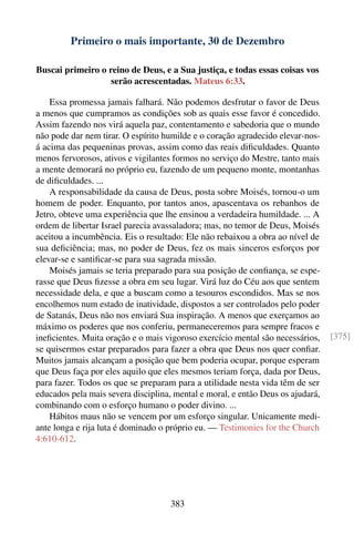 Primeiro o mais importante, 30 de Dezembro

Buscai primeiro o reino de Deus, e a Sua justiça, e todas essas coisas vos
                   serão acrescentadas. Mateus 6:33.

    Essa promessa jamais falhará. Não podemos desfrutar o favor de Deus
a menos que cumpramos as condições sob as quais esse favor é concedido.
Assim fazendo nos virá aquela paz, contentamento e sabedoria que o mundo
não pode dar nem tirar. O espírito humilde e o coração agradecido elevar-nos-
á acima das pequeninas provas, assim como das reais diﬁculdades. Quanto
menos fervorosos, ativos e vigilantes formos no serviço do Mestre, tanto mais
a mente demorará no próprio eu, fazendo de um pequeno monte, montanhas
de diﬁculdades. ...
    A responsabilidade da causa de Deus, posta sobre Moisés, tornou-o um
homem de poder. Enquanto, por tantos anos, apascentava os rebanhos de
Jetro, obteve uma experiência que lhe ensinou a verdadeira humildade. ... A
ordem de libertar Israel parecia avassaladora; mas, no temor de Deus, Moisés
aceitou a incumbência. Eis o resultado: Ele não rebaixou a obra ao nível de
sua deﬁciência; mas, no poder de Deus, fez os mais sinceros esforços por
elevar-se e santiﬁcar-se para sua sagrada missão.
    Moisés jamais se teria preparado para sua posição de conﬁança, se espe-
rasse que Deus ﬁzesse a obra em seu lugar. Virá luz do Céu aos que sentem
necessidade dela, e que a buscam como a tesouros escondidos. Mas se nos
encolhemos num estado de inatividade, dispostos a ser controlados pelo poder
de Satanás, Deus não nos enviará Sua inspiração. A menos que exerçamos ao
máximo os poderes que nos conferiu, permaneceremos para sempre fracos e
ineﬁcientes. Muita oração e o mais vigoroso exercício mental são necessários,    [375]
se quisermos estar preparados para fazer a obra que Deus nos quer conﬁar.
Muitos jamais alcançam a posição que bem poderia ocupar, porque esperam
que Deus faça por eles aquilo que eles mesmos teriam força, dada por Deus,
para fazer. Todos os que se preparam para a utilidade nesta vida têm de ser
educados pela mais severa disciplina, mental e moral, e então Deus os ajudará,
combinando com o esforço humano o poder divino. ...
    Hábitos maus não se vencem por um esforço singular. Unicamente medi-
ante longa e rija luta é dominado o próprio eu. — Testimonies for the Church
4:610-612.




                                     383
 