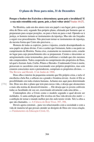 O plano de Deus para mim, 31 de Dezembro

        Porque o Senhor dos Exércitos o determinou; quem pois o invalidará? E
         a sua mão estendida está; quem, pois, a fará voltar atrás? Isaías 14:27.

             Na História, cada um dos atores tem seu papel e seu lugar; pois a grande
        obra de Deus será, segundo Seu próprio plano, efetuada por homens que se
        prepararam para ocupar posições, ou para o bem ou para o mal. Opondo-se à
        justiça, os homens tornam-se instrumentos da injustiça. Mas não são forçados
        a seguir esse procedimento. Não precisam tornar-se instrumentos de injustiça,
        da mesma forma que Caim não precisava. ...
             Homens de todas as espécies, justos e injustos, estarão desempenhando os
        seus papéis no plano divino. Com o caráter que formaram, farão a sua parte no
        cumprimento da História. Numa crise, exatamente no momento certo, estarão
        no lugar para cujo preenchimento eles se prepararam. Crentes e descrentes se
        arregimentarão como testemunhas, para conﬁrmar a verdade que eles mesmos
        não compreendem. Todos cooperarão no cumprimento dos propósitos de Deus,
        tal qual o ﬁzeram Anás, Caifás, Pilatos e Herodes. Condenando Cristo à morte,
        pensavam os sacerdotes estar executando seus próprios propósitos, mas sem
        estarem conscientes nem o pretenderem, cumpriam os propósitos divinos. —
        The Review and Herald, 12 de Junho de 1900.
             Deus olha o interior da pequenina semente que Ele próprio criou, e nela vê
        encoberta a bela ﬂor, o arbusto ou a grande e frondosa árvore. Assim vê Ele as
        possibilidades em toda criatura humana. Achamo-nos aqui para determinado
[376]   ﬁm. Deus nos deu o plano que tem para nossa vida, e deseja que alcancemos
        a mais alta norma de desenvolvimento. ... Ele deseja que os jovens cultivem
        todas as faculdades de seu ser, exercitando ativamente cada uma delas. ...
             Contemplem eles a Cristo como o modelo segundo o qual devem ser
        moldados. A santa ambição que Ele revelou em Sua vida devem eles nutrir —
        a ambição de tornar o mundo melhor por eles nele terem vivido. Tal é a obra a
        que são chamados. — A Ciência do Bom Viver, 397, 398.
             Deveis agora construir... para vos relacionardes com a sociedade e com a
        vida de maneira tal que possais atender ao desígnio de Deus em vossa criação.
        — Fundamentos da Educação Cristã, 82.




                                             384
 