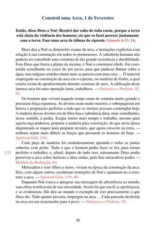 Constrói uma Arca, 1 de Fevereiro

       Então, disse Deus a Noé: Resolvi dar cabo de toda carne, porque a terra
       está cheia da violência dos homens; eis que os farei perecer juntamente
         com a terra. Faze uma arca de tábuas de cipreste. Gênesis 6:13, 14.

           Deus deu a Noé as dimensões exatas da arca, e instruções explícitas com
       relação à sua construção em todos os pormenores. A sabedoria humana não
       poderia ter concebido uma estrutura de tão grande resistência e durabilidade.
       Fora Deus que ﬁzera a planta da mesma, e Noé o construtor-chefe. Foi cons-
       truída semelhante ao casco de um navio, para que pudesse ﬂutuar sobre a
       água; mas nalguns sentidos muito mais se parecia com uma casa. ... O material
       empregado na construção da arca era o cipreste, ou madeira de Gofer, a qual
       estaria isenta de apodrecimento durante centenas de anos. A ediﬁcação desta
       imensa arca foi uma operação lenta, trabalhosa. — Patriarcas e Profetas, 92,
       95.
           Os homens que viviam naquele tempo eram de estatura muito grande e
       possuíam força espantosa. As árvores eram muito maiores, e sobrepujavam em
       beleza e proporções perfeitas a tudo que os mortais possam contemplar hoje.
       A madeira dessas árvores era de ﬁbra ﬁna e substância dura, mais semelhantes,
       nesse sentido, à pedra. Exigia muito mais tempo e trabalho, mesmo para
       aquela raça poderosa, preparar a madeira para construção, do que nesta época
       degenerada se requer para preparar árvores, que agora crescem na terra, —
       embora sejam mais débeis as forças que possuem os homens de hoje. —
       Spiritual Gifts 3:61.
           Cada peça de madeira foi cuidadosamente ajustada e todas as juntas
       cobertas com piche. Tudo o que o homem podia fazer se fez, para tornar
[35]   perfeito o trabalho; e, aﬁnal, depois de tudo isso, unicamente Deus podia
       preservar a arca sobre furiosas e altas ondas, pelo Seu miraculoso poder. —
       História da Redenção, 64.
           Metusalém e seus ﬁlhos e netos, viviam na época da construção da arca.
       Eles, com alguns outros, receberam instruções de Noé e ajudaram-no a cons-
       truir a arca. — Spiritual Gifts 3:59, 60.
           Enquanto Noé estava a apregoar sua mensagem de advertência ao mundo,
       suas obras testiﬁcavam de sua sinceridade. Assim foi que sua fé se aperfeiçoou,
       e se evidenciou. Ele deu ao mundo o exemplo de crer precisamente o que
       Deus diz. Tudo quanto possuía, empregou na arca. ... Cada pancada desferida
       na arca era um testemunho para o povo. — Patriarcas e Profetas, 95.



                                             36
 