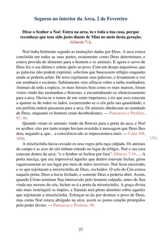 Seguros no interior da Arca, 2 de Fevereiro

   Disse o Senhor a Noé: Entra na arca, tu e toda a tua casa, porque
  reconheço que tens sido justo diante de Mim no meio desta geração.
                              Gênesis 7:1.

    Noé tinha ﬁelmente seguido as instruções dadas por Deus. A arca estava
concluída em todas as suas partes, exatamente como Deus determinara, e
estava provida de alimento para o homem e os animais. E agora o servo de
Deus fez o seu último e solene apelo ao povo. Com um desejo angustioso, que
as palavras não podem exprimir, solicitou que buscassem refúgio enquanto
ainda se poderia achar. De novo rejeitaram suas palavras, e levantaram a voz
em zombaria e escárnio. Subitamente veio silêncio sobre a turba zombadora.
Animais de toda a espécie, os mais ferozes bem como os mais mansos, foram
vistos vindo das montanhas e ﬂorestas, e encaminhando-se silenciosamente
para a arca. Ouviu-se o rumor de um vento impetuoso, e eis que aves estavam
a ajuntar-se de todos os lados, escurecendo-se o céu pela sua quantidade; e
em perfeita ordem passaram para a arca. Os animais obedeciam ao mandado
de Deus, enquanto os homens eram desobedientes. — Patriarcas e Profetas,
97, 98.
    Quando viram os animais vindo da ﬂoresta para a porta da arca, e Noé
os acolher, eles por tanto tempo haviam resistido à mensagem que Deus lhes
dera, negando-a, que... a consciência não se impressionava mais. — Carta 108,
1896.                                                                           [36]
    A misericórdia havia cessado os seus rogos pela raça culpada. Os animais
do campo e as aves do céu tinham entrado no lugar de refúgio. Noé e sua casa
estavam dentro da arca; “e o Senhor os fechou por fora”. Gênesis 7:16. ... A
porta maciça, que era impossível àqueles que dentro estavam fechar, girou
vagarosamente ao seu lugar por meio de mãos invisíveis. Noé ﬁcou encerrado,
e os que rejeitaram a misericórdia de Deus, excluídos. O selo do Céu estava
naquela porta; Deus a havia fechado, e somente Deus a poderia abrir. Assim,
quando Cristo terminar Sua intercessão pelo homem culpado, antes de Sua
vinda nas nuvens do céu, fechar-se-á a porta da misericórdia. A graça divina
não mais restringirá os ímpios, e Satanás terá pleno domínio sobre aqueles
que rejeitaram a misericórdia. Esforçar-se-ão por destruir o povo de Deus,
mas como Noé estava abrigado na arca, assim os justos estarão protegidos
pelo poder divino. — Patriarcas e Profetas, 98.




                                     37
 