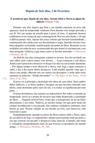 Depois de Sete dias, 3 de Fevereiro

       E aconteceu que, depois de sete dias, vieram sobre a Terra as águas do
                               dilúvio. Gênesis 7:10.

            Durante sete dias depois que Noé e sua família entraram na arca, não
       apareceu sinal da tempestade vindoura. Fora durante este tempo provada a
       sua fé. Foi um tempo de triunfo para o povo, lá fora. A aparente demora
       conﬁrmava-os na crença de que a mensagem de Noé era uma ilusão, e de que
       o dilúvio jamais viria. Apesar das cenas solenes que haviam testemunhado...
       continuaram eles ainda com seu divertimento e orgia, fazendo mesmo zom-
       baria daquelas assinaladas manifestações do poder de Deus. Reuniam-se em
       multidões em redor da arca, escarnecendo dos que dentro se encontravam, com
       uma arrogante violência a que nunca antes se haviam arriscado. — Patriarcas
       e Profetas, 98, 99.
            Ao ﬁnal de sete dias começaram a juntar-se nuvens. Isso foi novidade aos
       seus olhos, pois o povo nunca vira nuvens. ... Logo começou a cair chuva.
       Ainda o povo procurou convencer-se de que isso não era coisa muito alarmante.
       ... Por algum tempo a terra absorveu a chuva; mas logo a água começou a
       subir, e dia a dia maior altura alcançava. Cada manhã, quando viam que a
       chuva caía ainda, olhavam uns aos outros em desespero, e noite após noite
       repetiam as palavras: “Ainda chovendo!” — The Signs of the Times, 10 de
[37]   Abril 37 de 1901.
            O povo viu a princípio a destruição das obras de suas mãos. Seus esplên-
       didos edifícios, e os belos jardins e bosques em que haviam colocado seus
       ídolos, eram destruídos pelos raios do céu, e as ruínas se espalhavam por toda
       parte. ...
            O terror do homem e dos animais era indescritível. Por sobre o estrondo da
       tempestade, ouvia-se o pranto de um povo que tinha desprezado a autoridade
       de Deus. ... Naquela terrível hora viram que a transgressão da lei de Deus
       determinara a sua ruína. Todavia, ao mesmo tempo em que pelo medo do
       castigo reconheciam o seu pecado, não sentiam verdadeira contrição, nem
       horror ao mal. Teriam voltado ao seu desaﬁo ao Céu, caso houvesse sido
       removido o juízo.
            Semelhantemente, quando os juízos de Deus caírem sobre a Terra, antes
       de seu dilúvio de fogo, os impenitentes saberão precisamente onde pecaram, e
       em que consiste seu pecado: o desprezo à Sua santa lei. Contudo, não terão
       o verdadeiro arrependimento mais do que tiveram os pecadores do mundo
       antigo. — Patriarcas e Profetas, 99, 100.


                                             38
 