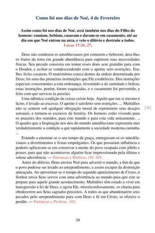 Como foi nos dias de Noé, 4 de Fevereiro

  Assim como foi nos dias de Noé, será também nos dias do Filho do
 homem: comiam, bebiam, casavam e davam-se em casamento, até ao
  dia em que Noé entrou na arca, e veio o dilúvio e destruiu a todos.
                          Lucas 17:26, 27.

     Deus não condenou os antediluvianos por comerem e beberem; dera-lhes
os frutos da terra em grande abundância para suprirem suas necessidades
físicas. Seu pecado consistia em tomar esses dons sem gratidão para com
o Doador, e aviltar-se condescendendo com o apetite sem restrições. Era-
lhes lícito casarem. O matrimônio estava dentro da ordem determinada por
Deus; foi uma das primeiras instituições que Ele estabeleceu. Deu instruções
especiais concernentes a esta ordenança, revestindo-a de santidade e beleza;
estas instruções, porém, foram esquecidas, e o casamento foi pervertido, e
feito com que servisse às paixões.
     Uma idêntica condição de coisas existe hoje. Aquilo que em si mesmo é
lícito, é levado ao excesso. O apetite é satisfeito sem restrições. ... Multidões
não se sentem sob qualquer obrigação moral de reprimirem seus desejos               [38]
sensuais, e tornam-se escravos da luxúria. Os homens estão vivendo para
os prazeres dos sentidos, para este mundo e para esta vida unicamente. ...
O quadro que a Inspiração nos deu do mundo antediluviano representa mui
verdadeiramente a condição a que rapidamente a sociedade moderna caminha.
...
     Estando a encerrar-se o seu tempo de graça, entregavam-se os antedilu-
vianos a divertimentos e festas empolgantes. Os que possuíam inﬂuência e
poderio aplicavam-se em conservar a mente do povo ocupada com júbilo e
prazer, para que não acontecesse alguém ﬁcar impressionado pela última e
solene advertência. — Patriarcas e Profetas, 101-103.
     Antes do dilúvio, Deus enviou Noé para advertir o mundo, a ﬁm de que
o povo pudesse ser levado ao arrependimento, e assim escapar da destruição
ameaçada. Ao aproximar-se o tempo do segundo aparecimento de Cristo, o
Senhor envia Seus servos com uma advertência ao mundo para que este se
prepare para aquele grande acontecimento. Multidões têm estado a viver em
transgressão à lei de Deus, e agora Ele, misericordiosamente, os chama para
obedecerem aos Seus sagrados preceitos. A todos os que abandonarem seus
pecados pelo arrependimento para com Deus e fé em Cristo, se oferece o
perdão. — Patriarcas e Profetas, 102.



                                       39
 
