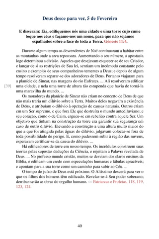 Deus desce para ver, 5 de Fevereiro

        E disseram: Eia, ediﬁquemos nós uma cidade e uma torre cujo cume
           toque nos céus e façamo-nos um nome, para que não sejamos
               espalhados sobre a face de toda a Terra. Gênesis 11:4.

           Durante algum tempo os descendentes de Noé continuaram a habitar entre
       as montanhas onde a arca repousara. Aumentando o seu número, a apostasia
       logo determinou a divisão. Aqueles que desejavam esquecer-se de seu Criador,
       e lançar de si as restrições de Sua lei, sentiam um incômodo constante pelo
       ensino e exemplos de seus companheiros tementes a Deus; e depois de algum
       tempo resolveram separar-se dos adoradores de Deus. Portanto viajaram para
       a planície de Sinear, nas margens do rio Eufrates. ... Ali resolveram ediﬁcar
[39]   uma cidade, e nela uma torre de altura tão estupenda que havia de torná-la
       uma maravilha do mundo. ...
           Os moradores da planície de Sinear não criam no concerto de Deus de que
       não mais traria um dilúvio sobre a Terra. Muitos deles negavam a existência
       de Deus, e atribuíam o dilúvio à operação de causas naturais. Outros criam
       em um Ser supremo, e que fora Ele que destruíra o mundo antediluviano; e
       seu coração, como o de Caim, ergueu-se em rebelião contra aquele Ser. Um
       objetivo que tinham na construção da torre era garantir sua segurança em
       caso de outro dilúvio. Elevando a construção a uma altura muito maior do
       que a que foi atingida pelas águas do dilúvio, julgavam colocar-se fora de
       toda possibilidade de perigo. E, como pudessem subir à região das nuvens,
       esperavam certiﬁcar-se da causa do dilúvio. ...
           Há ediﬁcadores de torre em nosso tempo. Os incrédulos constroem suas
       teorias pelas supostas deduções da Ciência, e rejeitam a Palavra revelada de
       Deus. ... No professo mundo cristão, muitos se desviam dos claros ensinos da
       Bíblia, e ediﬁcam um credo com especulações humanas e fábulas aprazíveis;
       e apontam para a sua torre como um caminho para subir ao Céu. ...
           O tempo do juízo de Deus está próximo. O Altíssimo descerá para ver o
       que os ﬁlhos dos homens têm ediﬁcado. Revelar-se-á Seu poder soberano;
       derribar-se-ão as obras do orgulho humano. — Patriarcas e Profetas, 118, 119,
       123, 124.




                                            40
 