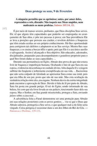 Deus protege os seus, 9 de Fevereiro

            A ninguém permitiu que os oprimisse; antes, por amor deles,
           repreendeu a reis, dizendo: Não toqueis nos Meus ungidos, nem
                  maltrateis os meus profetas. Salmos 105:14, 15.
[43]
           É por meio de transes severos, probantes, que Deus disciplina Seus servos.
       Ele vê que alguns têm capacidades que poderão ser empregadas no avan-
       çamento de Sua obra, e põe tais pessoas à prova; em Sua providência Ele
       as leva a posições que provem seu caráter, e revelem defeitos e fraquezas
       que têm estado ocultas ao seu próprio conhecimento. Dá-lhes oportunidade
       para corrigirem tais defeitos e adaptarem-se ao Seu serviço. Mostra-lhes suas
       fraquezas, e os ensina a buscar nEle o apoio; pois que Ele é o seu único auxílio
       e salvaguarda. Assim é alcançado o Seu objetivo. São educados, adestrados,
       disciplinados, preparados para desempenharem o grandioso propósito para o
       qual lhes foram dadas as suas capacidades. ...
           Durante sua permanência no Egito, Abraão deu prova de que não estava
       livre de fraqueza e imperfeição humana. Ocultando o fato de que Sara era sua
       esposa, evidenciou desconﬁança no cuidado divino, falta daquela fé e coragem
       sublime tão freqüente e nobremente exempliﬁcada em sua vida. ... Raciocinou
       que não seria culpado de falsidade ao apresentar Sara como sua irmã; pois
       que era ﬁlha de seu pai, posto que não de sua mãe. Mas esta ocultação da
       verdadeira relação entre eles, era engano. Nenhum desvio da estrita integridade
       pode encontrar a aprovação de Deus. Devido à falta de fé por parte de Abraão,
       Sara foi posta em grande perigo. O rei do Egito, sendo informado de sua
       beleza, fez com que ela fosse levada ao seu palácio, tencionando fazer dela sua
       esposa. Mas o Senhor, em Sua grande misericórdia, protegeu a Sara, enviando
       juízos sobre a casa real. ...
           A advertência feita a Faraó demonstrou ser uma proteção para Abraão
       em suas relações posteriores com os povos gentios; ... viu-se que o Deus que
       Abraão adorava, protegeria a Seu servo, e que qualquer mal a ele feito seria
       vingado. Coisa perigosa é ocasionar dano a um dos ﬁlhos do Rei do Céu. —
       Patriarcas e Profetas, 129-131.




                                             44
 