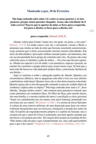Mantendo a paz, 10 de Fevereiro

 Não haja contenda entre mim e ti e entre os meus pastores e os teus
pastores, porque somos parentes chegados. Acaso, não está diante de ti
toda a terra? Peço-te que te apartes de mim; se fores para a esquerda,
             irei para a direita; se fores para a direita, irei
                                                                                 [44]

                     para a esquerda. Gênesis 13:8, 9.

    Abraão voltou para Canaã “muito rico em gado, em prata, e em ouro”.
Gênesis 13:1-9. Ló ainda estava com ele, e novamente vieram a Betel, e
armaram suas tendas ao lado do altar que haviam construído anteriormente.
Logo acharam que os bens acrescentados traziam maiores diﬁculdades. Em
meio de diﬁculdades e provações tinham morado juntos, em harmonia, mas
em sua prosperidade havia perigo de contenda entre eles. Os pastos não eram
suﬁcientes para os rebanhos e gado de ambos. ... Era claro que deviam separar-
se. Abraão era superior a Ló em idade, e em parentesco, riqueza e posição; no
entanto foi o primeiro a propor planos para conservarem a paz. Se bem que a
terra toda lhe houvesse sido dada pelo próprio Deus, cortesmente declinou de
seu direito. ...
    Aqui se ostentou o nobre e abnegado espírito de Abraão. Quantos, em
circunstâncias idênticas, não se apegariam com todo o risco aos seus direitos
e preferências individuais! Quantos lares não se têm desta maneira esfacelado.
Quantas igrejas não se têm desagregado, tornando a causa da verdade objeto de
zombaria e injúria entre os ímpios! “Não haja contenda entre mim e ti”, disse
Abraão, “porque irmãos somos”, não somente pelo parentesco natural, mas
como adoradores do verdadeiro Deus. Os ﬁlhos de Deus, pelo mundo inteiro,
são uma família, e o mesmo espírito de amor e conciliação os deve governar.
“Amai-vos cordialmente uns aos outros com amor fraternal, preferindo-vos
em honra uns aos outros” (Romanos 12:10) — é o ensino de nosso Salvador.
A cultura de uma cortesia uniforme, de uma disposição para fazer aos outros
conforme desejaríamos que nos ﬁzessem, extinguiria a metade dos males da
vida. O espírito de engrandecimento próprio é o espírito de Satanás; mas o
coração em que o amor de Cristo é acalentado, possuirá aquela caridade que
não busca o seu próprio proveito. Tal coração dará atenção ao mandado divino:
“Não atente cada um para o que é propriamente seu, mas cada qual também
para o que é dos outros”. Filipenses 2:4. — Patriarcas e Profetas, 132, 133.



                                     45
 