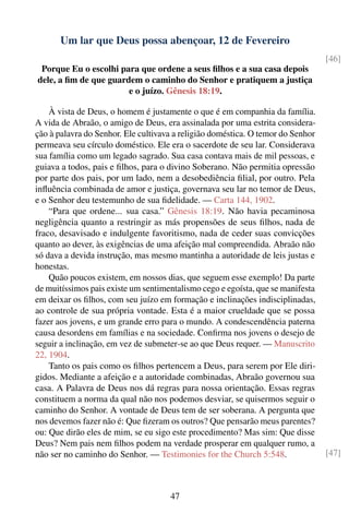 Um lar que Deus possa abençoar, 12 de Fevereiro
                                                                                 [46]
 Porque Eu o escolhi para que ordene a seus ﬁlhos e a sua casa depois
dele, a ﬁm de que guardem o caminho do Senhor e pratiquem a justiça
                       e o juízo. Gênesis 18:19.

    À vista de Deus, o homem é justamente o que é em companhia da família.
A vida de Abraão, o amigo de Deus, era assinalada por uma estrita considera-
ção à palavra do Senhor. Ele cultivava a religião doméstica. O temor do Senhor
permeava seu círculo doméstico. Ele era o sacerdote de seu lar. Considerava
sua família como um legado sagrado. Sua casa contava mais de mil pessoas, e
guiava a todos, pais e ﬁlhos, para o divino Soberano. Não permitia opressão
por parte dos pais, por um lado, nem a desobediência ﬁlial, por outro. Pela
inﬂuência combinada de amor e justiça, governava seu lar no temor de Deus,
e o Senhor deu testemunho de sua ﬁdelidade. — Carta 144, 1902.
    “Para que ordene... sua casa.” Gênesis 18:19. Não havia pecaminosa
negligência quanto a restringir as más propensões de seus ﬁlhos, nada de
fraco, desavisado e indulgente favoritismo, nada de ceder suas convicções
quanto ao dever, às exigências de uma afeição mal compreendida. Abraão não
só dava a devida instrução, mas mesmo mantinha a autoridade de leis justas e
honestas.
    Quão poucos existem, em nossos dias, que seguem esse exemplo! Da parte
de muitíssimos pais existe um sentimentalismo cego e egoísta, que se manifesta
em deixar os ﬁlhos, com seu juízo em formação e inclinações indisciplinadas,
ao controle de sua própria vontade. Esta é a maior crueldade que se possa
fazer aos jovens, e um grande erro para o mundo. A condescendência paterna
causa desordens em famílias e na sociedade. Conﬁrma nos jovens o desejo de
seguir a inclinação, em vez de submeter-se ao que Deus requer. — Manuscrito
22, 1904.
    Tanto os pais como os ﬁlhos pertencem a Deus, para serem por Ele diri-
gidos. Mediante a afeição e a autoridade combinadas, Abraão governou sua
casa. A Palavra de Deus nos dá regras para nossa orientação. Essas regras
constituem a norma da qual não nos podemos desviar, se quisermos seguir o
caminho do Senhor. A vontade de Deus tem de ser soberana. A pergunta que
nos devemos fazer não é: Que ﬁzeram os outros? Que pensarão meus parentes?
ou: Que dirão eles de mim, se eu sigo este procedimento? Mas sim: Que disse
Deus? Nem pais nem ﬁlhos podem na verdade prosperar em qualquer rumo, a
não ser no caminho do Senhor. — Testimonies for the Church 5:548.                [47]



                                     47
 