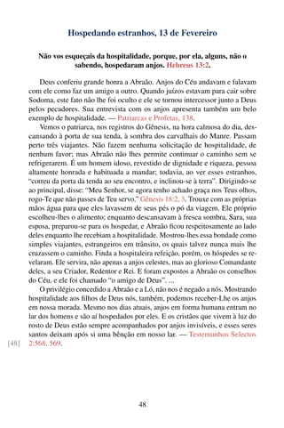 Hospedando estranhos, 13 de Fevereiro

          Não vos esqueçais da hospitalidade, porque, por ela, alguns, não o
                     sabendo, hospedaram anjos. Hebreus 13:2.

           Deus conferiu grande honra a Abraão. Anjos do Céu andavam e falavam
       com ele como faz um amigo a outro. Quando juízos estavam para cair sobre
       Sodoma, este fato não lhe foi oculto e ele se tornou intercessor junto a Deus
       pelos pecadores. Sua entrevista com os anjos apresenta também um belo
       exemplo de hospitalidade. — Patriarcas e Profetas, 138.
           Vemos o patriarca, nos registros do Gênesis, na hora calmosa do dia, des-
       cansando à porta de sua tenda, à sombra dos carvalhais do Manre. Passam
       perto três viajantes. Não fazem nenhuma solicitação de hospitalidade, de
       nenhum favor; mas Abraão não lhes permite continuar o caminho sem se
       refrigerarem. É um homem idoso, revestido de dignidade e riqueza, pessoa
       altamente honrada e habituada a mandar; todavia, ao ver esses estranhos,
       “correu da porta da tenda ao seu encontro, e inclinou-se à terra”. Dirigindo-se
       ao principal, disse: “Meu Senhor, se agora tenho achado graça nos Teus olhos,
       rogo-Te que não passes de Teu servo.” Gênesis 18:2, 3. Trouxe com as próprias
       mãos água para que eles lavassem de seus pés o pó da viagem. Ele próprio
       escolheu-lhes o alimento; enquanto descansavam à fresca sombra, Sara, sua
       esposa, preparou-se para os hospedar, e Abraão ﬁcou respeitosamente ao lado
       deles enquanto lhe recebiam a hospitalidade. Mostrou-lhes essa bondade como
       simples viajantes, estrangeiros em trânsito, os quais talvez nunca mais lhe
       cruzassem o caminho. Finda a hospitaleira refeição, porém, os hóspedes se re-
       velaram. Ele servira, não apenas a anjos celestes, mas ao glorioso Comandante
       deles, a seu Criador, Redentor e Rei. E foram expostos a Abraão os conselhos
       do Céu, e ele foi chamado “o amigo de Deus”. ...
           O privilégio concedido a Abraão e a Ló, não nos é negado a nós. Mostrando
       hospitalidade aos ﬁlhos de Deus nós, também, podemos receber-Lhe os anjos
       em nossa morada. Mesmo nos dias atuais, anjos em forma humana entram no
       lar dos homens e são aí hospedados por eles. E os cristãos que vivem à luz do
       rosto de Deus estão sempre acompanhados por anjos invisíveis, e esses seres
       santos deixam após si uma bênção em nosso lar. — Testemunhos Selectos
[48]   2:568, 569.




                                             48
 