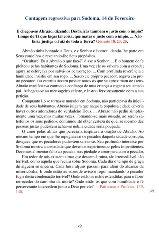 Contagem regressiva para Sodoma, 14 de Fevereiro

E chegou-se Abraão, dizendo: Destruirás também o justo com o ímpio?
Longe de Ti que faças tal coisa, que mates o justo com o ímpio. ... Não
        faria justiça o Juiz de toda a Terra? Gênesis 18:23, 25.

    Abraão tinha honrado a Deus, e o Senhor o honrou, dando-lhe parte em
Seus conselhos e revelando-lhe Seus propósitos.
    “Ocultarei Eu a Abraão o que faço?” disse o Senhor. ... E o homem de fé
pleiteou pelos habitantes de Sodoma. Uma vez ele os salvara com a espada;
agora se esforçava por salvá-los pela oração. ... Com profunda reverência e
humildade insistiu em seu rogo. ... Sendo ele próprio pecador, rogava em prol
do pecador. Tal espírito devem possuir todos os que se aproximam de Deus.
Abraão manifestava contudo a conﬁança de uma criança a rogar a seu amado
pai. Achegou-se ao mensageiro celeste, e instou fervorosamente com a sua
petição.
    Conquanto Ló se tornasse morador em Sodoma, não participava da iniqüi-
dade de seus habitantes. Abraão julgava que naquela populosa cidade deveria
haver outros adoradores do verdadeiro Deus. ... Abraão não pediu simples-
mente uma vez, mas muitas vezes. Tornando-se mais ousado, ao serem sa-
tisfeitos os seus pedidos, continuou até obter certeza de que, se mesmo dez
pessoas justas pudessem achar-se nela, a cidade seria poupada.
    O amor pelas almas que pereciam, inspirava a oração de Abraão. Ao
mesmo tempo em que lhe repugnavam os pecados daquela cidade corrupta,
desejava que os pecadores pudessem salvar-se. Seu profundo interesse por
Sodoma mostra a ansiedade que devemos experimentar pelos impenitentes.
Devemos alimentar ódio ao pecado, mas piedade e amor para com o pecador.
    Em redor de nós existem almas que descem à ruína, tão irremediável, tão
terrível, como aquela que recaiu sobre Sodoma. Cada dia o tempo de graça
de alguém se encerra. Cada hora alguns passam para além do alcance da
misericórdia. E onde estão as vozes de aviso e rogo, mandando o pecador
fugir desta condenação terrível? Onde estão as mãos estendidas para o fazer
retroceder do caminho da morte? Onde estão os que com humildade e fé
perseverante intercedem junto a Deus por ele? — Patriarcas e Profetas, 139,
140.                                                                            [49]




                                     49
 