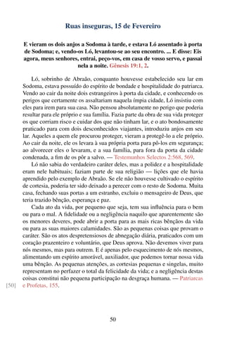 Ruas inseguras, 15 de Fevereiro

       E vieram os dois anjos a Sodoma à tarde, e estava Ló assentado à porta
       de Sodoma; e, vendo-os Ló, levantou-se ao seu encontro. ... E disse: Eis
       agora, meus senhores, entrai, peço-vos, em casa de vosso servo, e passai
                            nela a noite. Gênesis 19:1, 2.

            Ló, sobrinho de Abraão, conquanto houvesse estabelecido seu lar em
       Sodoma, estava possuído do espírito de bondade e hospitalidade do patriarca.
       Vendo ao cair da noite dois estrangeiros à porta da cidade, e conhecendo os
       perigos que certamente os assaltariam naquela ímpia cidade, Ló insistiu com
       eles para irem para sua casa. Não pensou absolutamente no perigo que poderia
       resultar para ele próprio e sua família. Fazia parte da obra de sua vida proteger
       os que corriam risco e cuidar dos que não tinham lar, e o ato bondosamente
       praticado para com dois desconhecidos viajantes, introduziu anjos em seu
       lar. Aqueles a quem ele procurou proteger, vieram a protegê-lo a ele próprio.
       Ao cair da noite, ele os levara à sua própria porta para pô-los em segurança;
       ao alvorecer eles o levaram, e a sua família, para fora da porta da cidade
       condenada, a ﬁm de os pôr a salvo. — Testemunhos Selectos 2:568, 569.
            Ló não sabia do verdadeiro caráter deles, mas a polidez e a hospitalidade
       eram nele habituais; faziam parte de sua religião — lições que ele havia
       aprendido pelo exemplo de Abraão. Se ele não houvesse cultivado o espírito
       de cortesia, poderia ter sido deixado a perecer com o resto de Sodoma. Muita
       casa, fechando suas portas a um estranho, excluiu o mensageiro de Deus, que
       teria trazido bênção, esperança e paz.
            Cada ato da vida, por pequeno que seja, tem sua inﬂuência para o bem
       ou para o mal. A ﬁdelidade ou a negligência naquilo que aparentemente são
       os menores deveres, pode abrir a porta para as mais ricas bênçãos da vida
       ou para as suas maiores calamidades. São as pequenas coisas que provam o
       caráter. São os atos despretensiosos de abnegação diária, praticados com um
       coração prazenteiro e voluntário, que Deus aprova. Não devemos viver para
       nós mesmos, mas para outrem. E é apenas pelo esquecimento de nós mesmos,
       alimentando um espírito amorável, auxiliador, que podemos tornar nossa vida
       uma bênção. As pequenas atenções, as cortesias pequenas e singelas, muito
       representam no perfazer o total da felicidade da vida; e a negligência destas
       coisas constitui não pequena participação na desgraça humana. — Patriarcas
[50]   e Profetas, 155.




                                              50
 