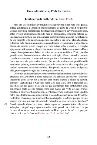 Uma advertência, 17 de Fevereiro

                      Lembrai-vos da mulher de Ló. Lucas 17:32.

           Mas um dos fugitivos aventurou-se a lançar um olhar para trás, para a
       cidade condenada, e se tornou um monumento do juízo de Deus. Se o próprio
       Ló não houvesse manifestado hesitação em obedecer à advertência do anjo,
       antes tivesse ansiosamente fugido para as montanhas, sem uma palavra de
       insistência ou súplica, sua esposa teria também podido escapar. A inﬂuência
       de seu exemplo tê-la-ia salvo do pecado que selou a sua sorte. Mas a hesitação
       e demora dele ﬁzeram com que ela considerasse levianamente a advertência
       divina. Ao mesmo tempo em que seu corpo estava sobre a planície, o coração
       apegava-se a Sodoma, e ela pereceu com a mesma. Rebelara-se contra Deus
       porque Seus juízos envolviam na ruína as posses e os ﬁlhos. Posto que tão
       grandemente favorecida ao ser chamada da ímpia cidade, entendeu que era
       tratada severamente, porque a riqueza que tinha levado anos para acumular
       devia ser deixada para a destruição. Em vez de aceitar com gratidão o li-
       vramento, presunçosamente olhou para trás, desejando a vida daqueles que
       haviam rejeitado a advertência divina. Seu pecado mostrou ser ela indigna da
       vida, por cuja preservação tão pouca gratidão sentira.
           Devemos estar apercebidos contra o tratar levianamente as providências
       graciosas de Deus para a nossa salvação. Há cristãos que dizem: “Não me
       incomodo com salvar-me, a menos que minha esposa e ﬁlhos se salvem
       comigo.” Acham que o Céu não seria Céu para eles, sem a presença dos
       que lhes são tão caros. Mas têm os que alimentam tais sentimentos uma
       concepção exata de sua relação para com Deus, em vista de Sua grande
       bondade e misericórdia para com eles? Esqueceram-se de que estão ligados,
       pelos mais fortes laços de amor, honra e lealdade, ao serviço de seu Criador e
       Redentor? Os convites de misericórdia são dirigidos a todos; e porque nossos
       amigos rejeitam o insistente amor do Salvador, desviar-nos-emos também?
[52]   A redenção da alma é preciosa. Cristo pagou um preço inﬁnito pela nossa
       salvação, e ninguém que aprecie o valor deste grande sacrifício, ou o preço
       de uma alma, desprezará a misericórdia de Deus, que se lhe oferece, porque
       outros preferem fazê-lo. — Patriarcas e Profetas, 161, 162.




                                            52
 