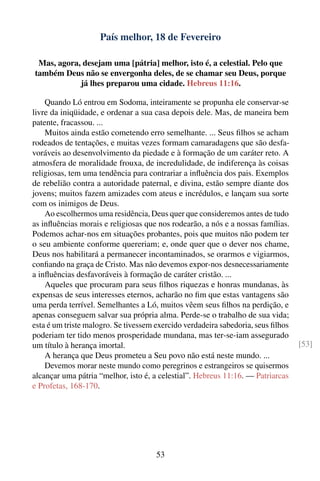 País melhor, 18 de Fevereiro

 Mas, agora, desejam uma [pátria] melhor, isto é, a celestial. Pelo que
também Deus não se envergonha deles, de se chamar seu Deus, porque
            já lhes preparou uma cidade. Hebreus 11:16.

    Quando Ló entrou em Sodoma, inteiramente se propunha ele conservar-se
livre da iniqüidade, e ordenar a sua casa depois dele. Mas, de maneira bem
patente, fracassou. ...
    Muitos ainda estão cometendo erro semelhante. ... Seus ﬁlhos se acham
rodeados de tentações, e muitas vezes formam camaradagens que são desfa-
voráveis ao desenvolvimento da piedade e à formação de um caráter reto. A
atmosfera de moralidade frouxa, de incredulidade, de indiferença às coisas
religiosas, tem uma tendência para contrariar a inﬂuência dos pais. Exemplos
de rebelião contra a autoridade paternal, e divina, estão sempre diante dos
jovens; muitos fazem amizades com ateus e incrédulos, e lançam sua sorte
com os inimigos de Deus.
    Ao escolhermos uma residência, Deus quer que consideremos antes de tudo
as inﬂuências morais e religiosas que nos rodearão, a nós e a nossas famílias.
Podemos achar-nos em situações probantes, pois que muitos não podem ter
o seu ambiente conforme quereriam; e, onde quer que o dever nos chame,
Deus nos habilitará a permanecer incontaminados, se orarmos e vigiarmos,
conﬁando na graça de Cristo. Mas não devemos expor-nos desnecessariamente
a inﬂuências desfavoráveis à formação de caráter cristão. ...
    Aqueles que procuram para seus ﬁlhos riquezas e honras mundanas, às
expensas de seus interesses eternos, acharão no ﬁm que estas vantagens são
uma perda terrível. Semelhantes a Ló, muitos vêem seus ﬁlhos na perdição, e
apenas conseguem salvar sua própria alma. Perde-se o trabalho de sua vida;
esta é um triste malogro. Se tivessem exercido verdadeira sabedoria, seus ﬁlhos
poderiam ter tido menos prosperidade mundana, mas ter-se-iam assegurado
um título à herança imortal.                                                      [53]
    A herança que Deus prometeu a Seu povo não está neste mundo. ...
    Devemos morar neste mundo como peregrinos e estrangeiros se quisermos
alcançar uma pátria “melhor, isto é, a celestial”. Hebreus 11:16. — Patriarcas
e Profetas, 168-170.




                                      53
 